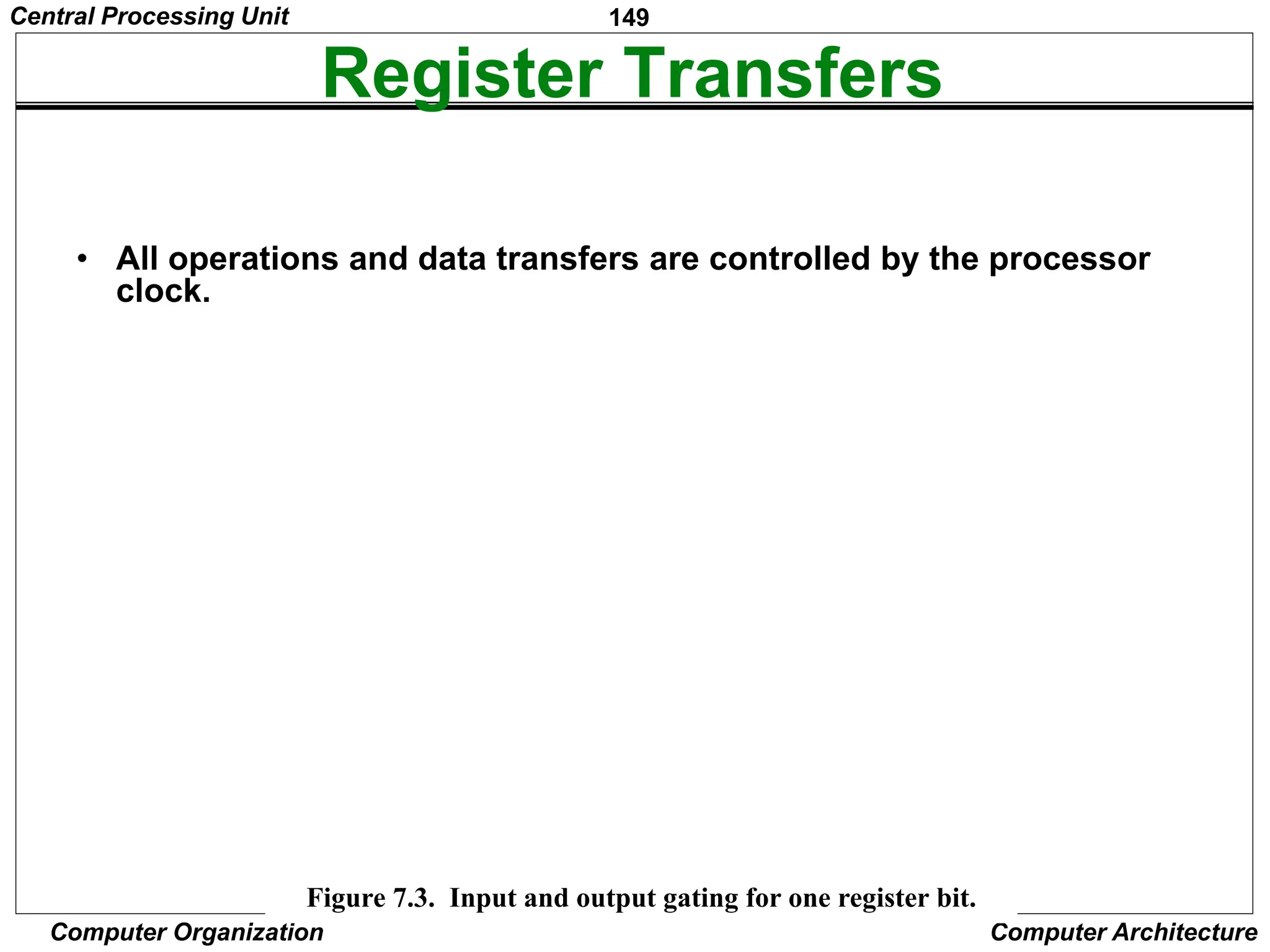 149
Computer Organization Computer Architecture
Register Transfers
• All operations and data transfers are controlled by the processor
clock.
Figure 7.3. Input and output g
ating for one re
gister bit.
D Q
Q
Clock
1
0
Riout
Riin
Bus
Figure 7.3. Input and output gating for one register bit.
Central Processing Unit
 