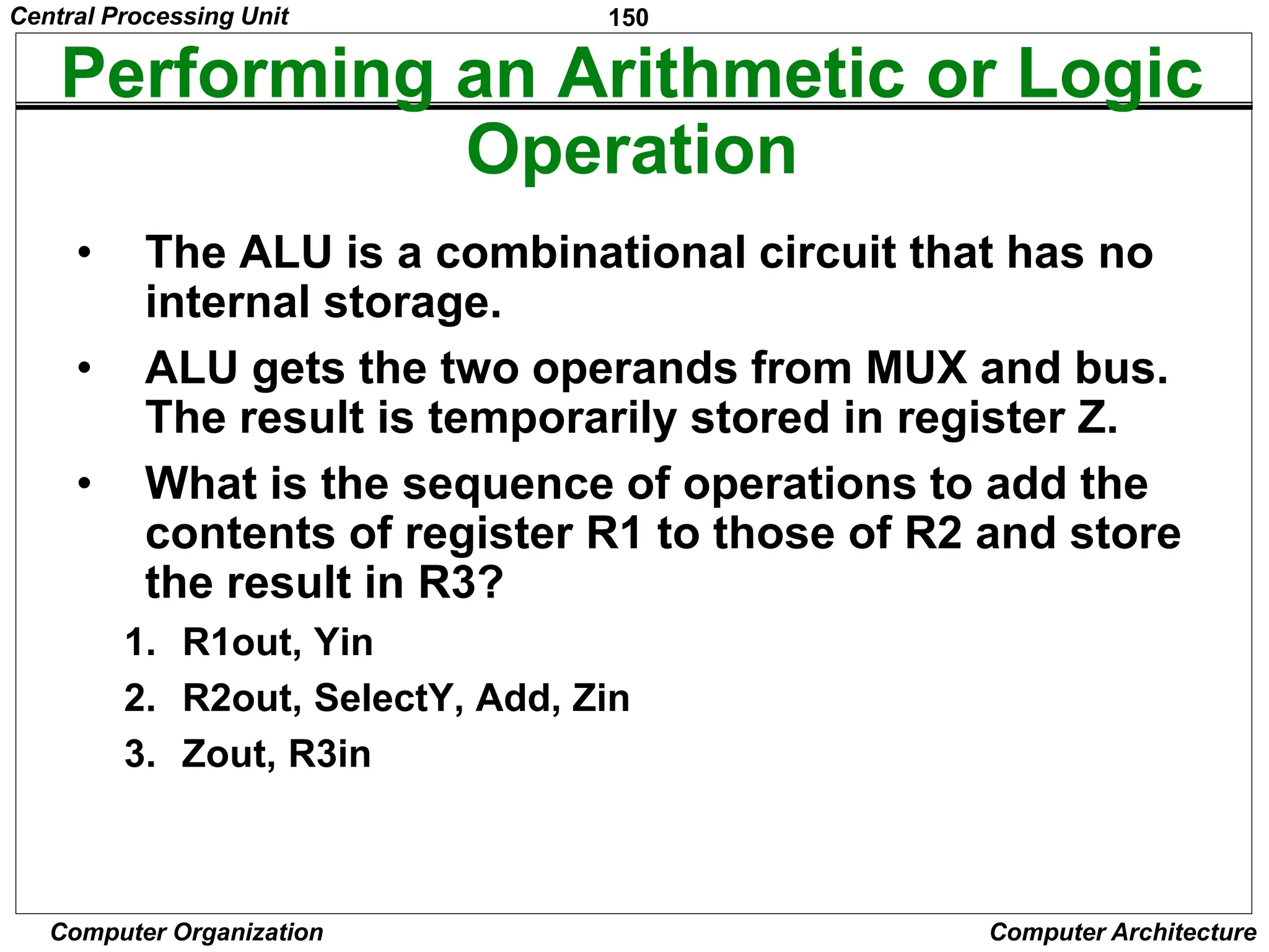 150
Computer Organization Computer Architecture
Performing an Arithmetic or Logic
Operation
• The ALU is a combinational circuit that has no
internal storage.
• ALU gets the two operands from MUX and bus.
The result is temporarily stored in register Z.
• What is the sequence of operations to add the
contents of register R1 to those of R2 and store
the result in R3?
1. R1out, Yin
2. R2out, SelectY, Add, Zin
3. Zout, R3in
Central Processing Unit
 