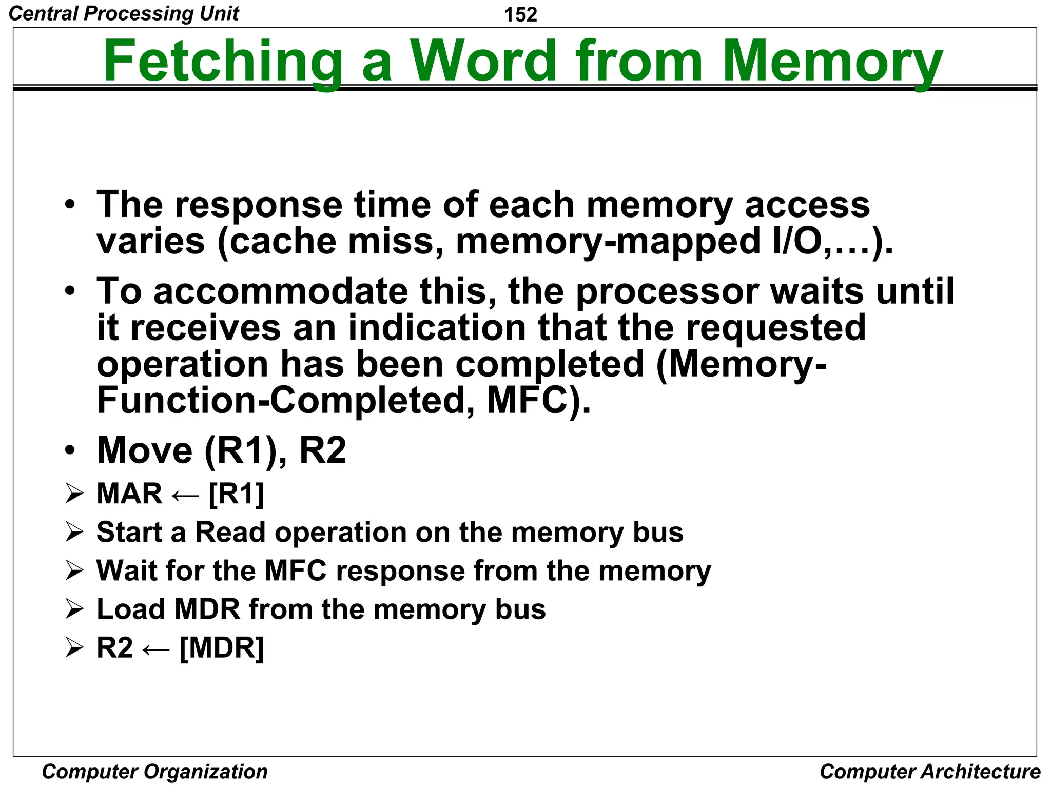 152
Computer Organization Computer Architecture
Fetching a Word from Memory
• The response time of each memory access
varies (cache miss, memory-mapped I/O,…).
• To accommodate this, the processor waits until
it receives an indication that the requested
operation has been completed (Memory-
Function-Completed, MFC).
• Move (R1), R2
 MAR ← [R1]
 Start a Read operation on the memory bus
 Wait for the MFC response from the memory
 Load MDR from the memory bus
 R2 ← [MDR]
Central Processing Unit
 