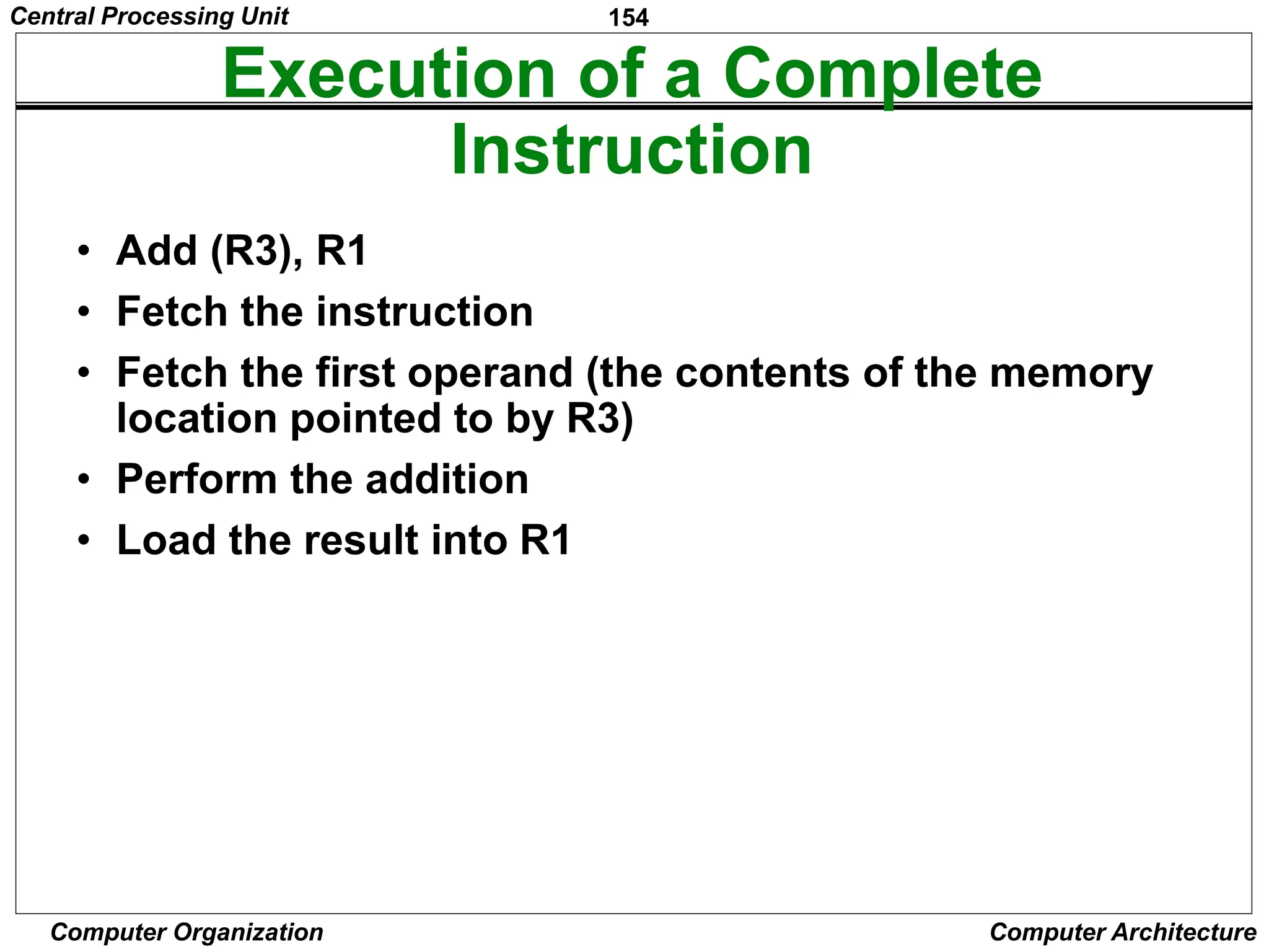 154
Computer Organization Computer Architecture
Execution of a Complete
Instruction
• Add (R3), R1
• Fetch the instruction
• Fetch the first operand (the contents of the memory
location pointed to by R3)
• Perform the addition
• Load the result into R1
Central Processing Unit
 