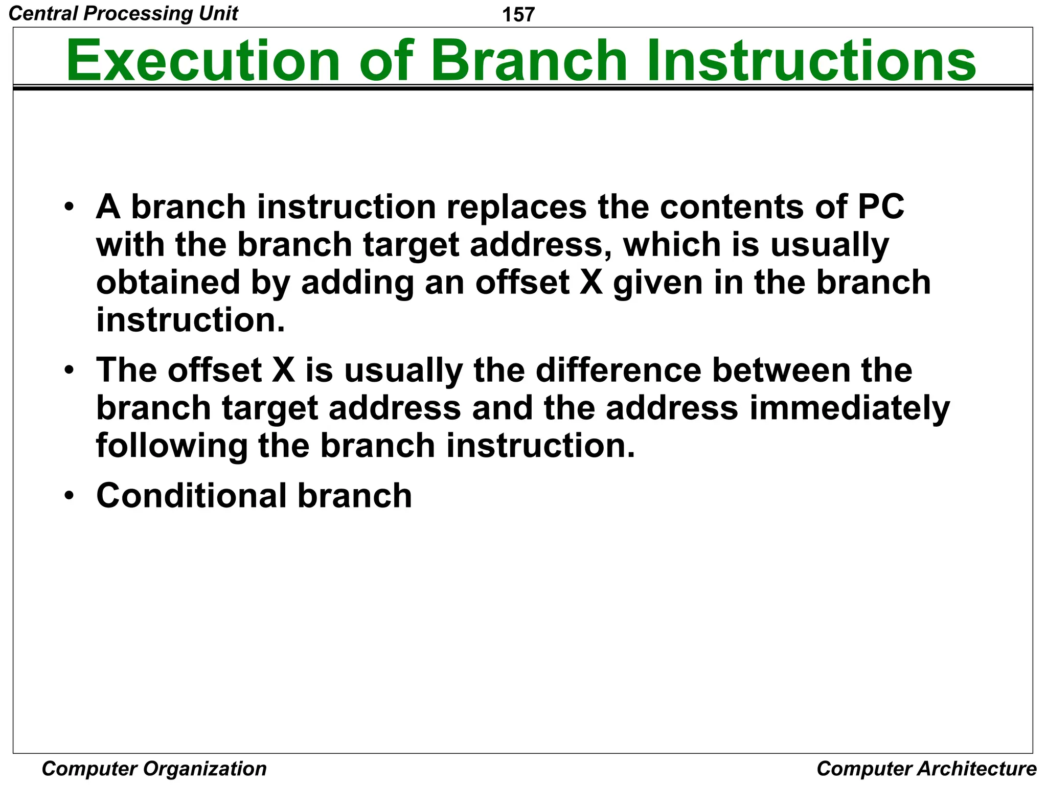 157
Computer Organization Computer Architecture
Execution of Branch Instructions
• A branch instruction replaces the contents of PC
with the branch target address, which is usually
obtained by adding an offset X given in the branch
instruction.
• The offset X is usually the difference between the
branch target address and the address immediately
following the branch instruction.
• Conditional branch
Central Processing Unit
 