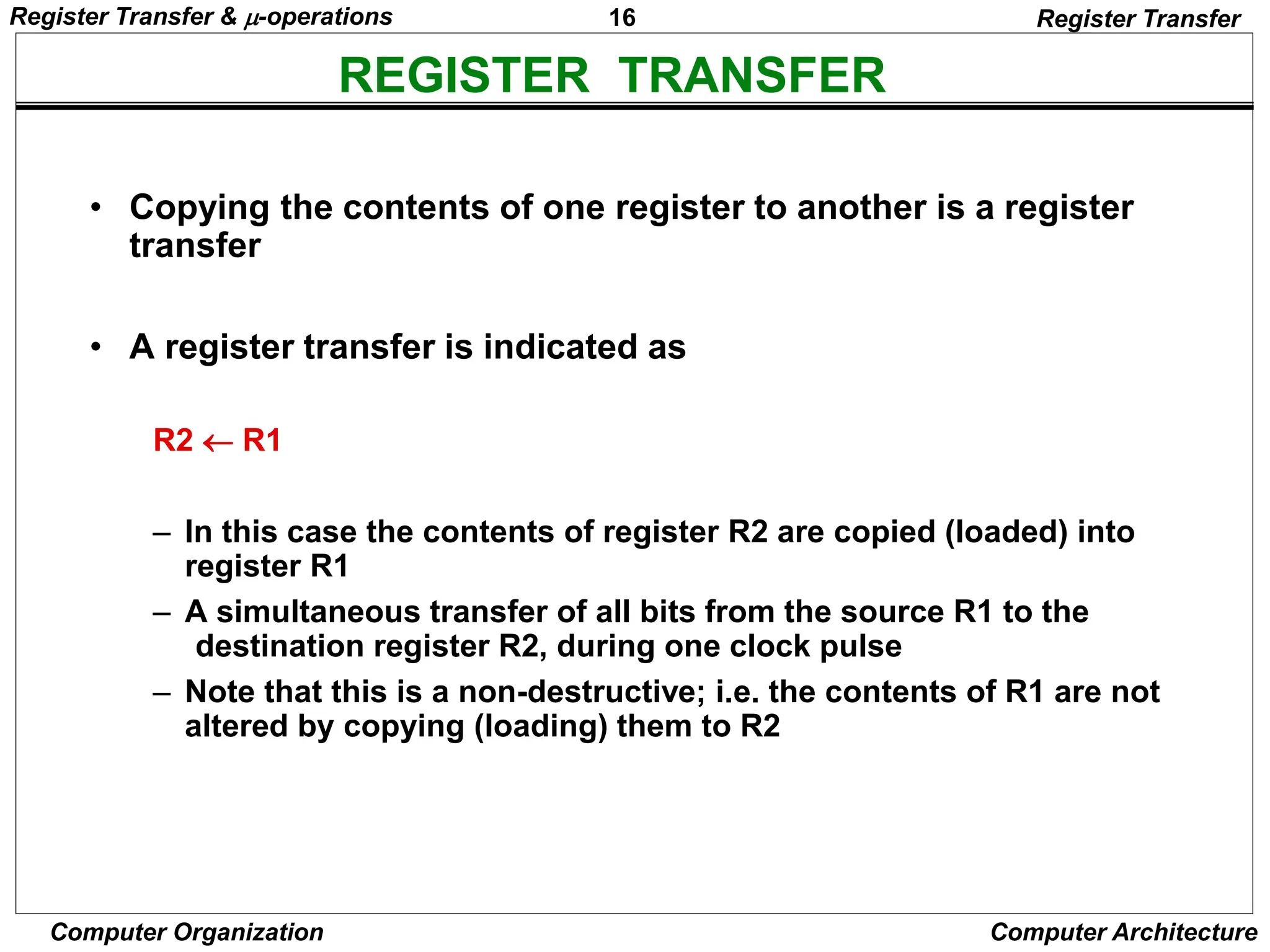 16
Computer Organization Computer Architecture
REGISTER TRANSFER
Register Transfer
• Copying the contents of one register to another is a register
transfer
• A register transfer is indicated as
R2  R1
– In this case the contents of register R2 are copied (loaded) into
register R1
– A simultaneous transfer of all bits from the source R1 to the
destination register R2, during one clock pulse
– Note that this is a non-destructive; i.e. the contents of R1 are not
altered by copying (loading) them to R2
Register Transfer & -operations
 