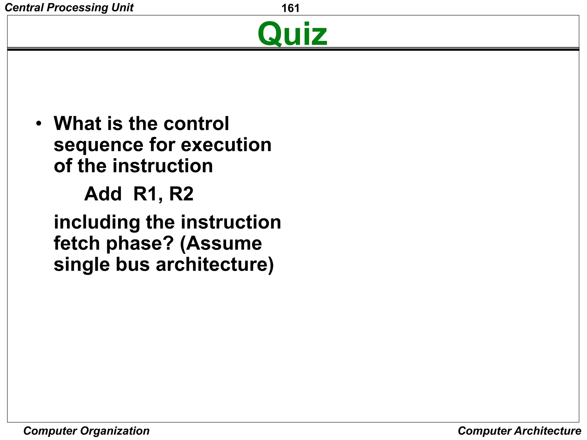 161
Computer Organization Computer Architecture
Quiz
• What is the control
sequence for execution
of the instruction
Add R1, R2
including the instruction
fetch phase? (Assume
single bus architecture)
lines
Data
Address
lines
bus
Memory
Carry -in
ALU
PC
MAR
MDR
Y
Z
Add
XOR
Sub
bus
IR
TEMP
R0
control
ALU
lines
Control signals
R n 1
-
 
Instruction
decoder and
Internal processor
control logic
A B
Figure 7.1. Single-bus organization of the datapath inside a processor.
MUX
Select
Constant 4
Central Processing Unit
 