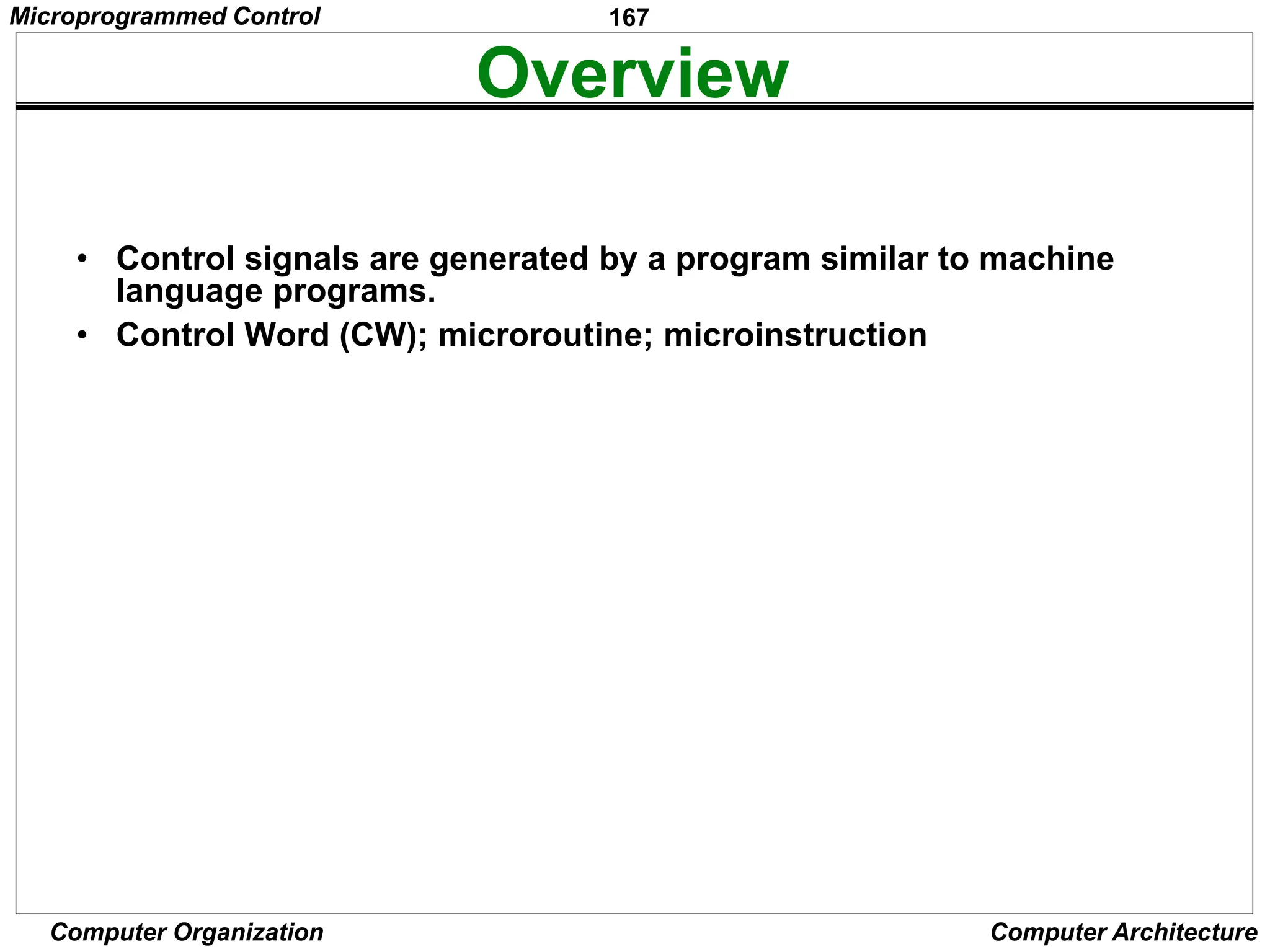 167
Computer Organization Computer Architecture
Overview
• Control signals are generated by a program similar to machine
language programs.
• Control Word (CW); microroutine; microinstruction
PC
in
PC
out
MAR
in
Read
MDR
out
IR
in
Y
in
Select
Add
Z
in
Z
out
R1
out
R1
in
R3
out
WMFC
End
0
1
0
0
0
0
0
0
0
0
0
0
0
1
1
0
0
0
0
0
0
1
0
0
1
0
0
0
1
0
0
1
0
0
0
0
0
1
0
0
1
0
0
0
1
0
0
0
0
0
1
0
0
1
0
0
1
0
0
0
0
0
0
1
0
0
0
0
1
0
1
0
0
0
0
1
0
0
1
0
0
0
0
1
0
0
0
0
1
0
0
0
0
0
0
0
0
1
0
0
0
1
0
0
0
0
1
0
0
1
0
0
Micro -
instruction
1
2
3
4
5
6
7
Figure 7.15 An e
xample of microinstructions for Figure 7.6.
Microprogrammed Control
 