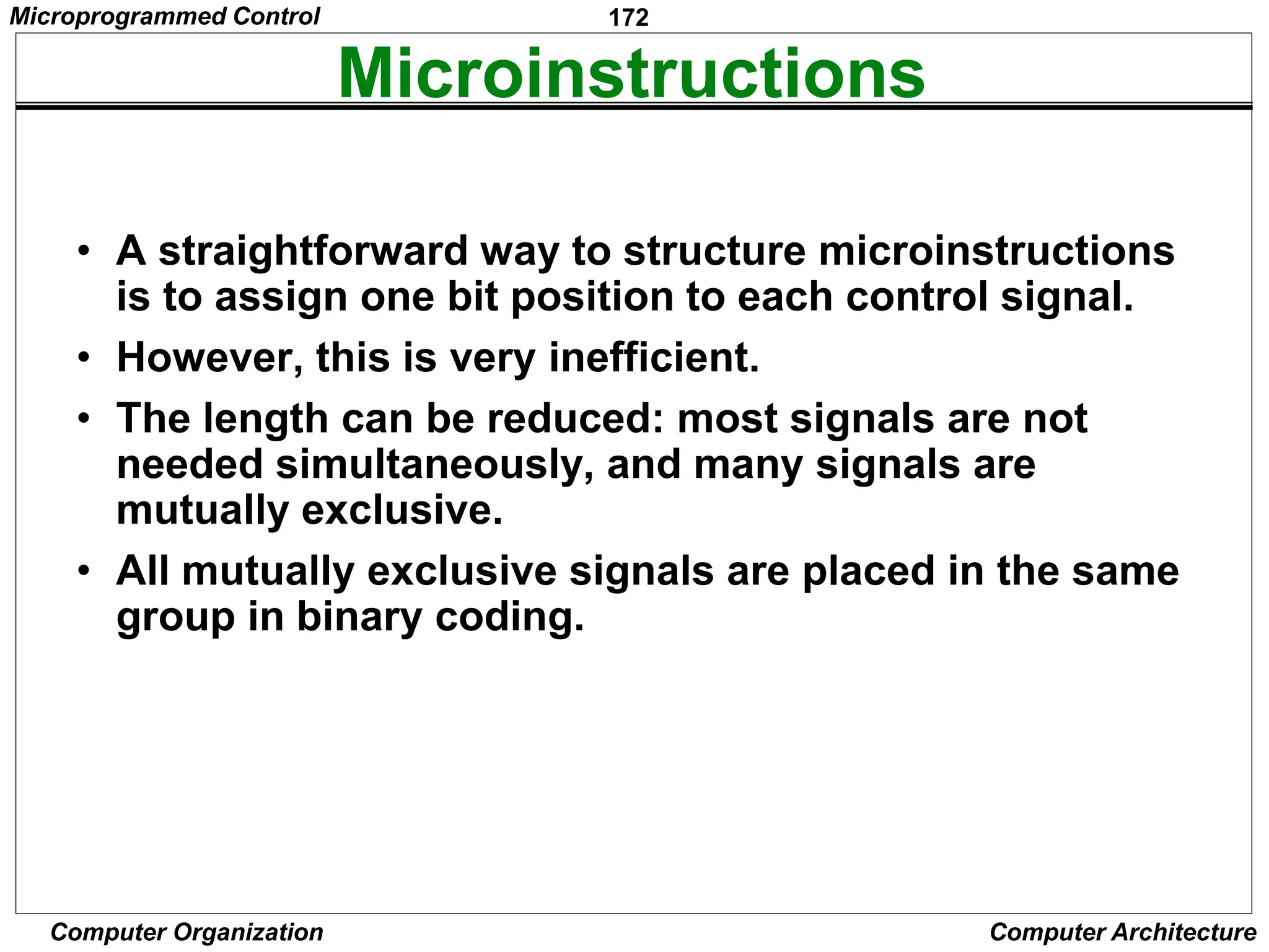 172
Computer Organization Computer Architecture
Microinstructions
• A straightforward way to structure microinstructions
is to assign one bit position to each control signal.
• However, this is very inefficient.
• The length can be reduced: most signals are not
needed simultaneously, and many signals are
mutually exclusive.
• All mutually exclusive signals are placed in the same
group in binary coding.
Microprogrammed Control
 