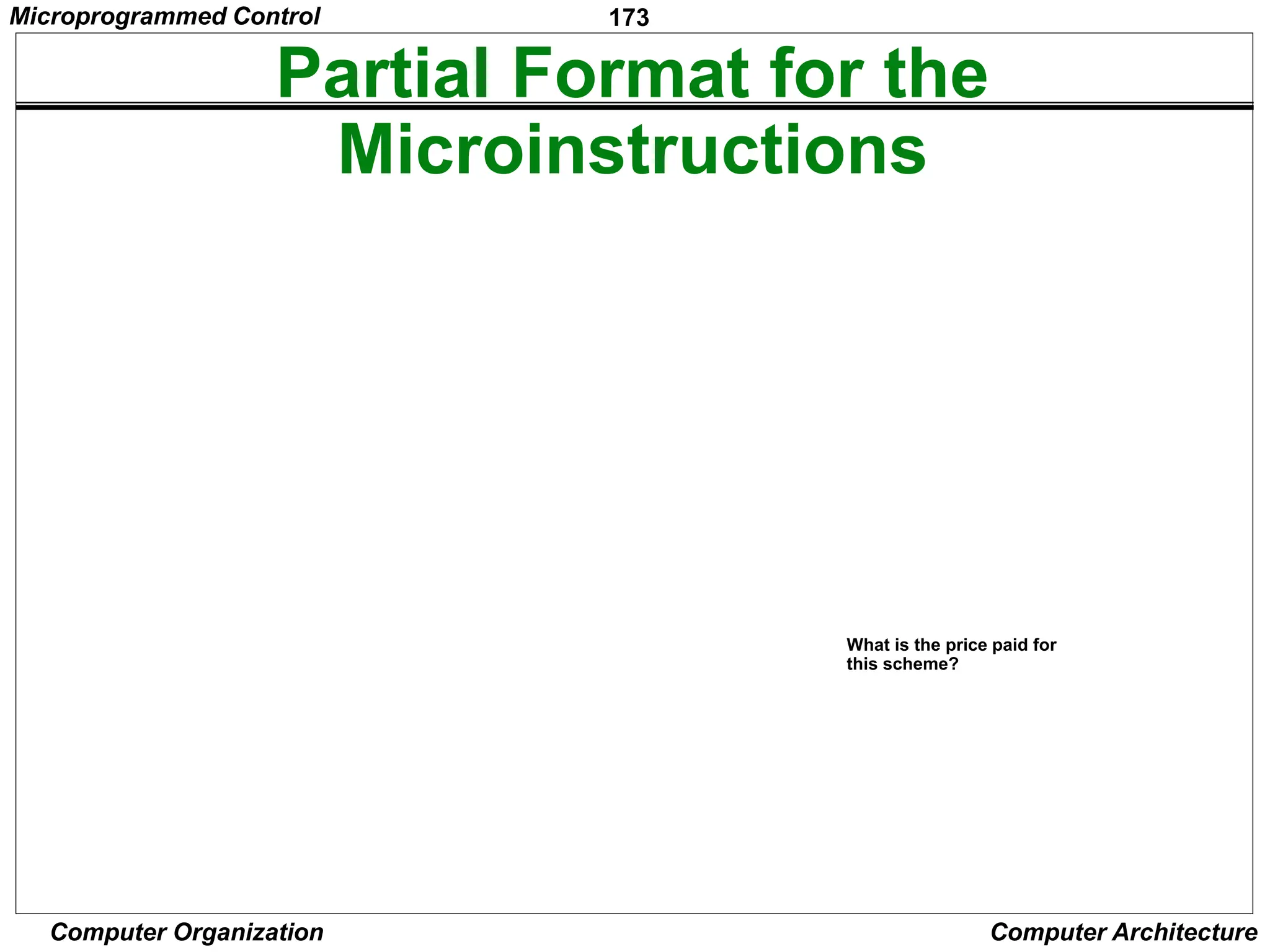 173
Computer Organization Computer Architecture
Partial Format for the
Microinstructions
F2 (3 bits)
000: No transf er
001: PC
in
010: IR
in
011: Z
in
100: R0
in
101: R1
in
110: R2
in
111: R3
in
F1 F2 F3 F4 F5
F1 (4 bits) F3 (3 bits) F4 (4 bits) F5 (2 bits)
0000: No transf er
0001: PC
out
0010: MDR
out
0011: Z
out
0100: R0
out
0101: R1
out
0110: R2
out
0111: R3
out
1010: TEMP
out
1011: Of f set
out
000: No transf er
001: MARin
010: MDR
in
011: TEMP
in
100: Y
in
0000: Add
0001: Sub
1111: XOR
16 ALU
f unctions
00: No action
01: Read
10: Write
F6 F7 F8
F6 (1 bit) F7 (1 bit) F8 (1 bit)
0: SelectY
1: Select4
0: No action
1: WMFC
0: Continue
1: End
Figure 7.19. An example of a partial format for field-encoded microinstructions.
Microinstruction
What is the price paid for
this scheme?
Microprogrammed Control
 