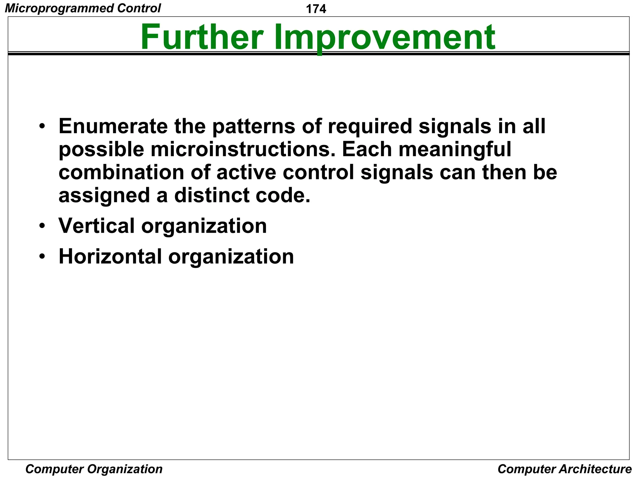 174
Computer Organization Computer Architecture
Further Improvement
• Enumerate the patterns of required signals in all
possible microinstructions. Each meaningful
combination of active control signals can then be
assigned a distinct code.
• Vertical organization
• Horizontal organization
Microprogrammed Control
 