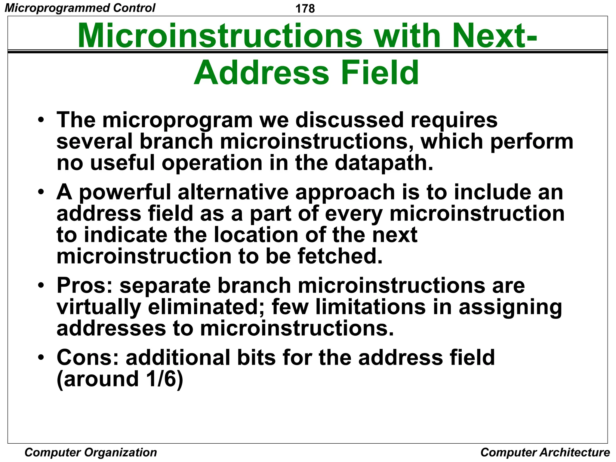 178
Computer Organization Computer Architecture
Microinstructions with Next-
Address Field
• The microprogram we discussed requires
several branch microinstructions, which perform
no useful operation in the datapath.
• A powerful alternative approach is to include an
address field as a part of every microinstruction
to indicate the location of the next
microinstruction to be fetched.
• Pros: separate branch microinstructions are
virtually eliminated; few limitations in assigning
addresses to microinstructions.
• Cons: additional bits for the address field
(around 1/6)
Microprogrammed Control
 