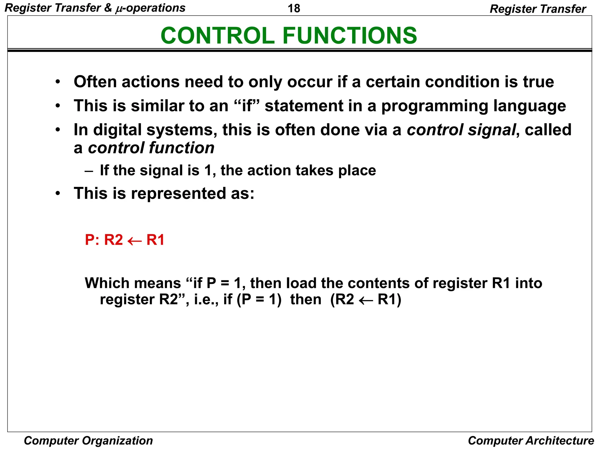 18
Computer Organization Computer Architecture
CONTROL FUNCTIONS
Register Transfer
• Often actions need to only occur if a certain condition is true
• This is similar to an “if” statement in a programming language
• In digital systems, this is often done via a control signal, called
a control function
– If the signal is 1, the action takes place
• This is represented as:
P: R2  R1
Which means “if P = 1, then load the contents of register R1 into
register R2”, i.e., if (P = 1) then (R2  R1)
Register Transfer & -operations
 