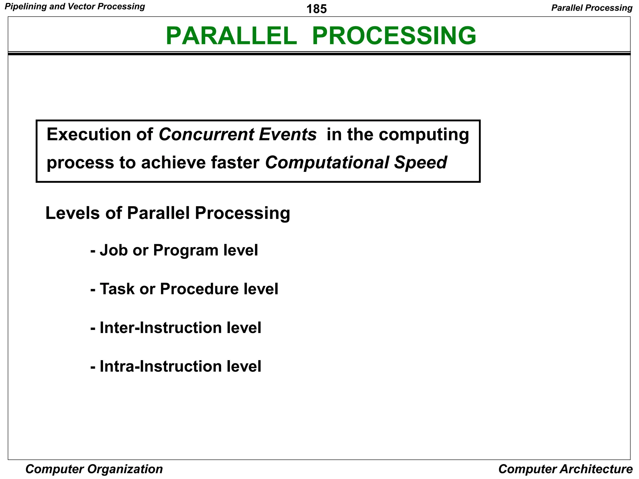185
Computer Organization Computer Architecture
PARALLEL PROCESSING
Levels of Parallel Processing
- Job or Program level
- Task or Procedure level
- Inter-Instruction level
- Intra-Instruction level
Execution of Concurrent Events in the computing
process to achieve faster Computational Speed
Parallel Processing
Pipelining and Vector Processing
 