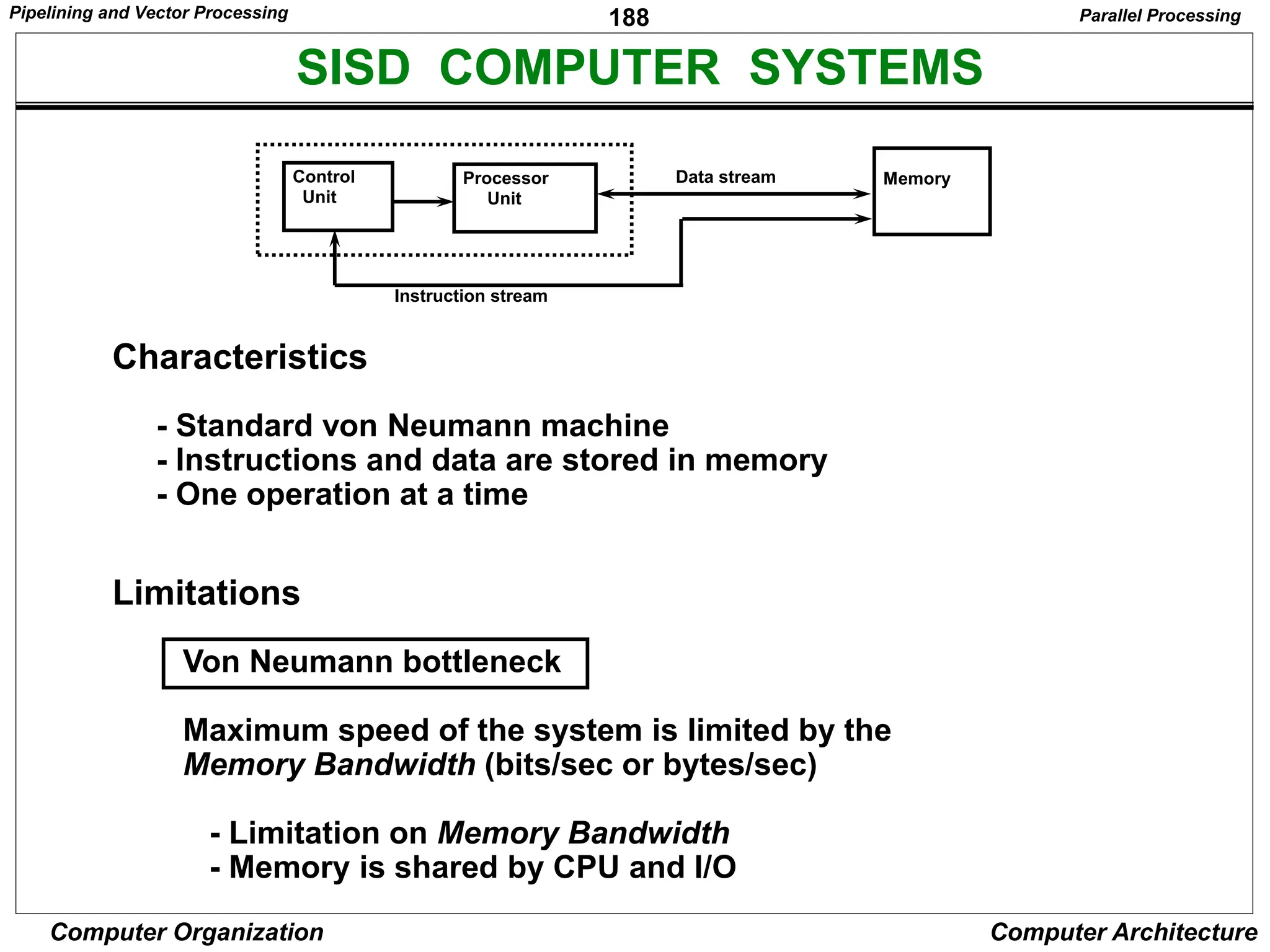 188
Computer Organization Computer Architecture
SISD COMPUTER SYSTEMS
Control
Unit
Processor
Unit
Memory
Instruction stream
Data stream
Characteristics
- Standard von Neumann machine
- Instructions and data are stored in memory
- One operation at a time
Limitations
Von Neumann bottleneck
Maximum speed of the system is limited by the
Memory Bandwidth (bits/sec or bytes/sec)
- Limitation on Memory Bandwidth
- Memory is shared by CPU and I/O
Parallel Processing
Pipelining and Vector Processing
 
