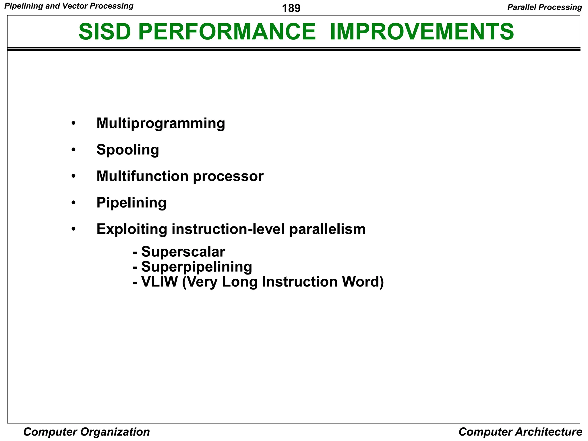 189
Computer Organization Computer Architecture
SISD PERFORMANCE IMPROVEMENTS
• Multiprogramming
• Spooling
• Multifunction processor
• Pipelining
• Exploiting instruction-level parallelism
- Superscalar
- Superpipelining
- VLIW (Very Long Instruction Word)
Parallel Processing
Pipelining and Vector Processing
 