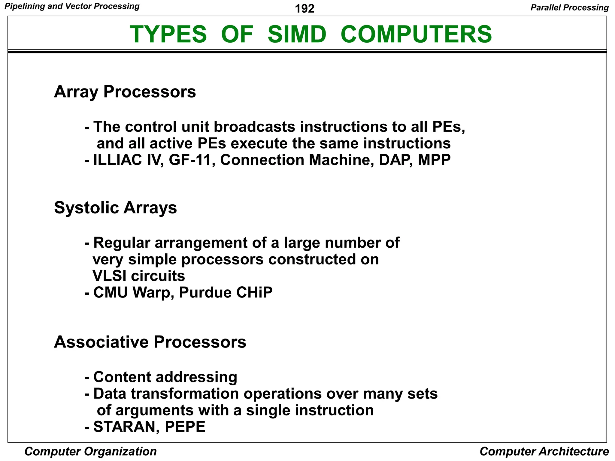 192
Computer Organization Computer Architecture
TYPES OF SIMD COMPUTERS
Array Processors
- The control unit broadcasts instructions to all PEs,
and all active PEs execute the same instructions
- ILLIAC IV, GF-11, Connection Machine, DAP, MPP
Systolic Arrays
- Regular arrangement of a large number of
very simple processors constructed on
VLSI circuits
- CMU Warp, Purdue CHiP
Associative Processors
- Content addressing
- Data transformation operations over many sets
of arguments with a single instruction
- STARAN, PEPE
Parallel Processing
Pipelining and Vector Processing
 