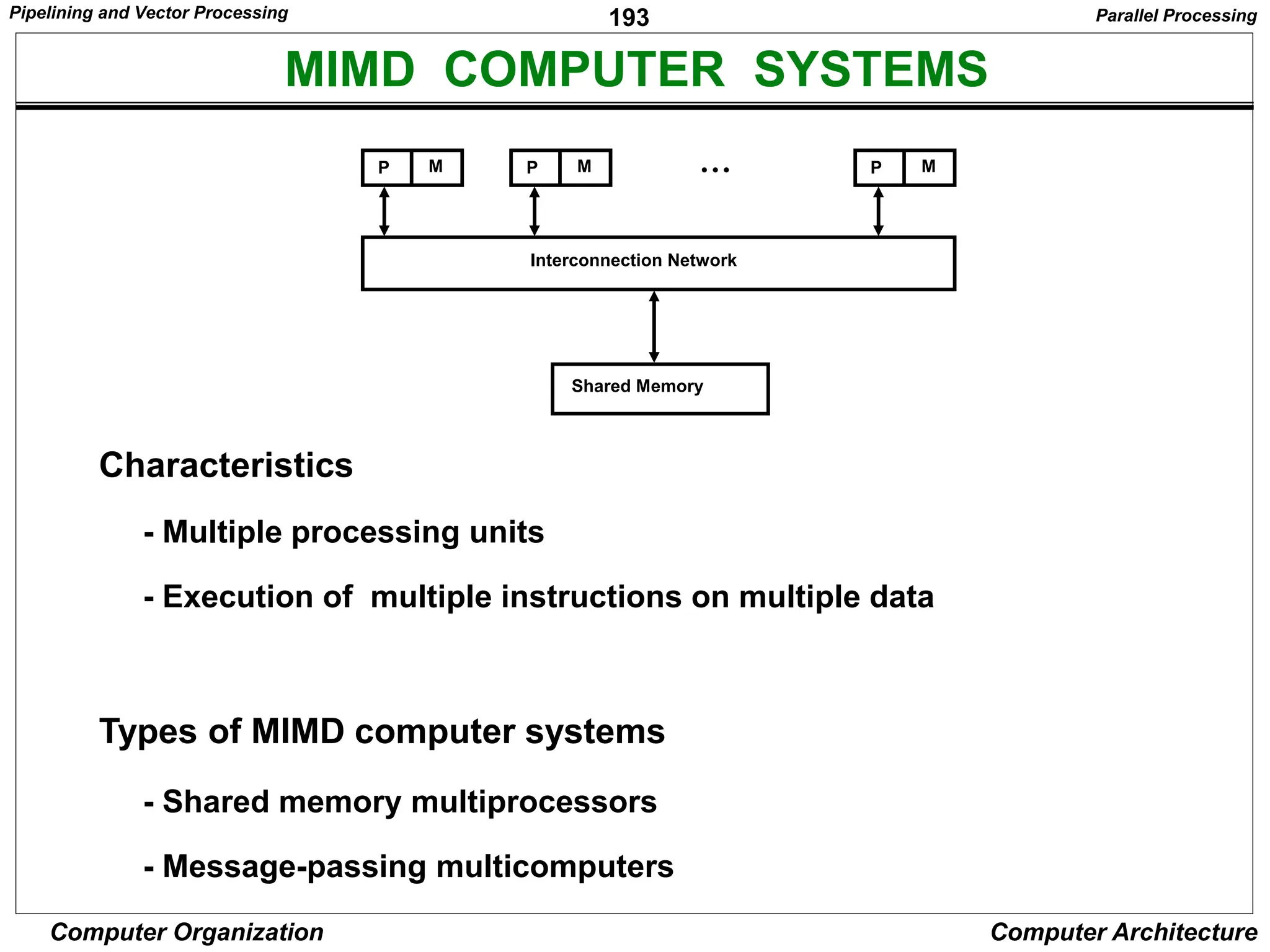 193
Computer Organization Computer Architecture
MIMD COMPUTER SYSTEMS
Interconnection Network
P M P M
P M • • •
Shared Memory
Characteristics
- Multiple processing units
- Execution of multiple instructions on multiple data
Types of MIMD computer systems
- Shared memory multiprocessors
- Message-passing multicomputers
Parallel Processing
Pipelining and Vector Processing
 