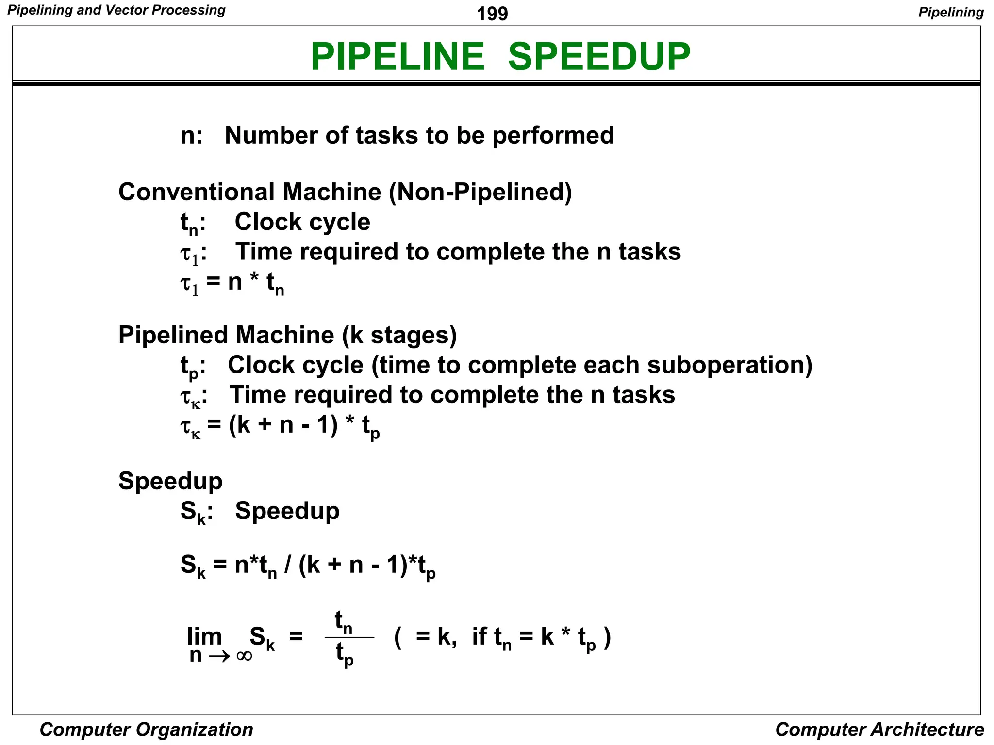 199
Computer Organization Computer Architecture
PIPELINE SPEEDUP
n: Number of tasks to be performed
Conventional Machine (Non-Pipelined)
tn: Clock cycle
t1: Time required to complete the n tasks
t1 = n * tn
Pipelined Machine (k stages)
tp: Clock cycle (time to complete each suboperation)
tk: Time required to complete the n tasks
tk = (k + n - 1) * tp
Speedup
Sk: Speedup
Sk = n*tn / (k + n - 1)*tp
n  
Sk =
tn
tp
( = k, if tn = k * tp )
lim
Pipelining
Pipelining and Vector Processing
 