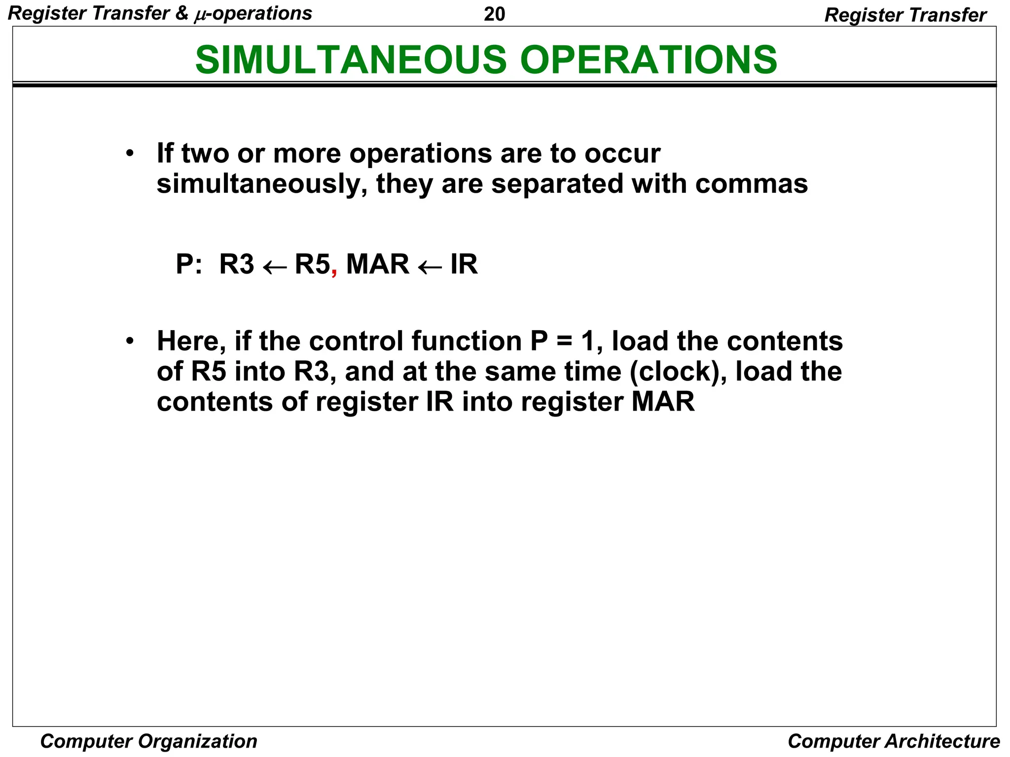20
Computer Organization Computer Architecture
SIMULTANEOUS OPERATIONS
Register Transfer
• If two or more operations are to occur
simultaneously, they are separated with commas
P: R3  R5, MAR  IR
• Here, if the control function P = 1, load the contents
of R5 into R3, and at the same time (clock), load the
contents of register IR into register MAR
Register Transfer & -operations
 