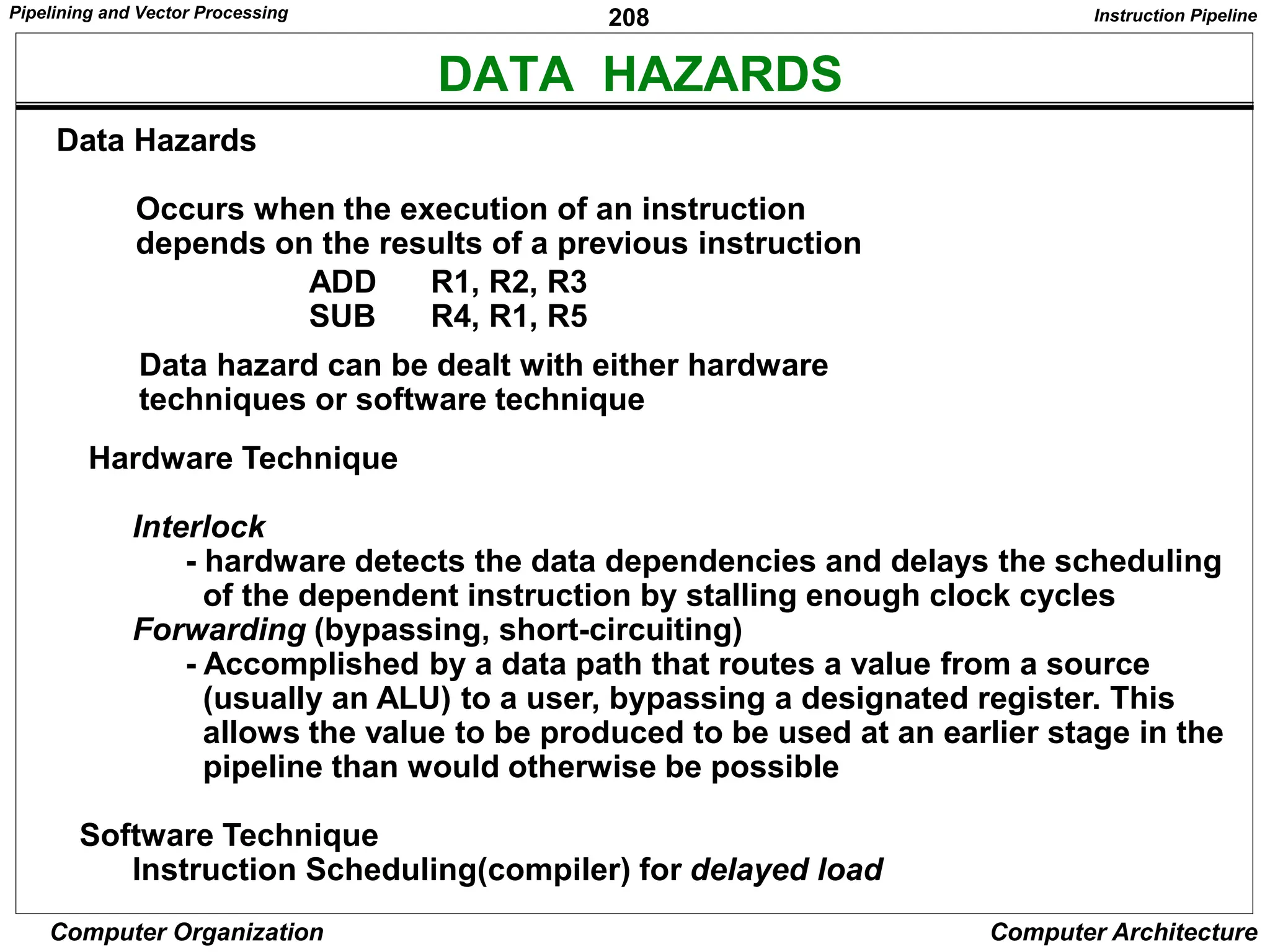 208
Computer Organization Computer Architecture
DATA HAZARDS
Data Hazards
Occurs when the execution of an instruction
depends on the results of a previous instruction
ADD R1, R2, R3
SUB R4, R1, R5
Hardware Technique
Interlock
- hardware detects the data dependencies and delays the scheduling
of the dependent instruction by stalling enough clock cycles
Forwarding (bypassing, short-circuiting)
- Accomplished by a data path that routes a value from a source
(usually an ALU) to a user, bypassing a designated register. This
allows the value to be produced to be used at an earlier stage in the
pipeline than would otherwise be possible
Software Technique
Instruction Scheduling(compiler) for delayed load
Data hazard can be dealt with either hardware
techniques or software technique
Instruction Pipeline
Pipelining and Vector Processing
 
