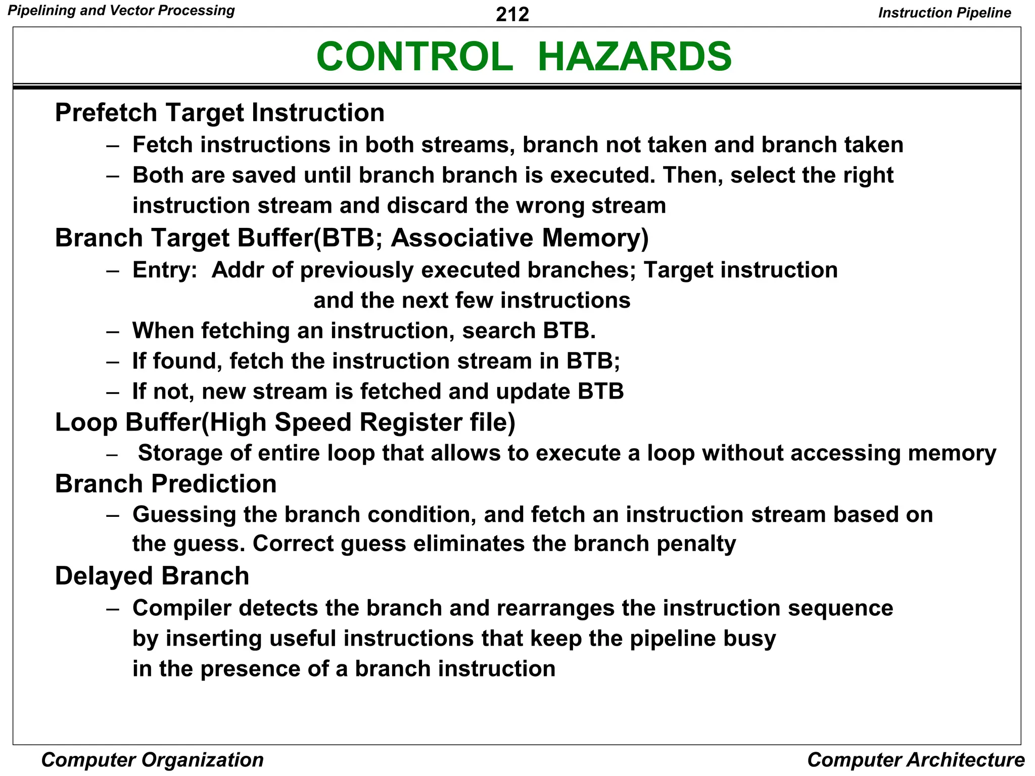 212
Computer Organization Computer Architecture
CONTROL HAZARDS
Instruction Pipeline
Prefetch Target Instruction
– Fetch instructions in both streams, branch not taken and branch taken
– Both are saved until branch branch is executed. Then, select the right
instruction stream and discard the wrong stream
Branch Target Buffer(BTB; Associative Memory)
– Entry: Addr of previously executed branches; Target instruction
and the next few instructions
– When fetching an instruction, search BTB.
– If found, fetch the instruction stream in BTB;
– If not, new stream is fetched and update BTB
Loop Buffer(High Speed Register file)
– Storage of entire loop that allows to execute a loop without accessing memory
Branch Prediction
– Guessing the branch condition, and fetch an instruction stream based on
the guess. Correct guess eliminates the branch penalty
Delayed Branch
– Compiler detects the branch and rearranges the instruction sequence
by inserting useful instructions that keep the pipeline busy
in the presence of a branch instruction
Pipelining and Vector Processing
 