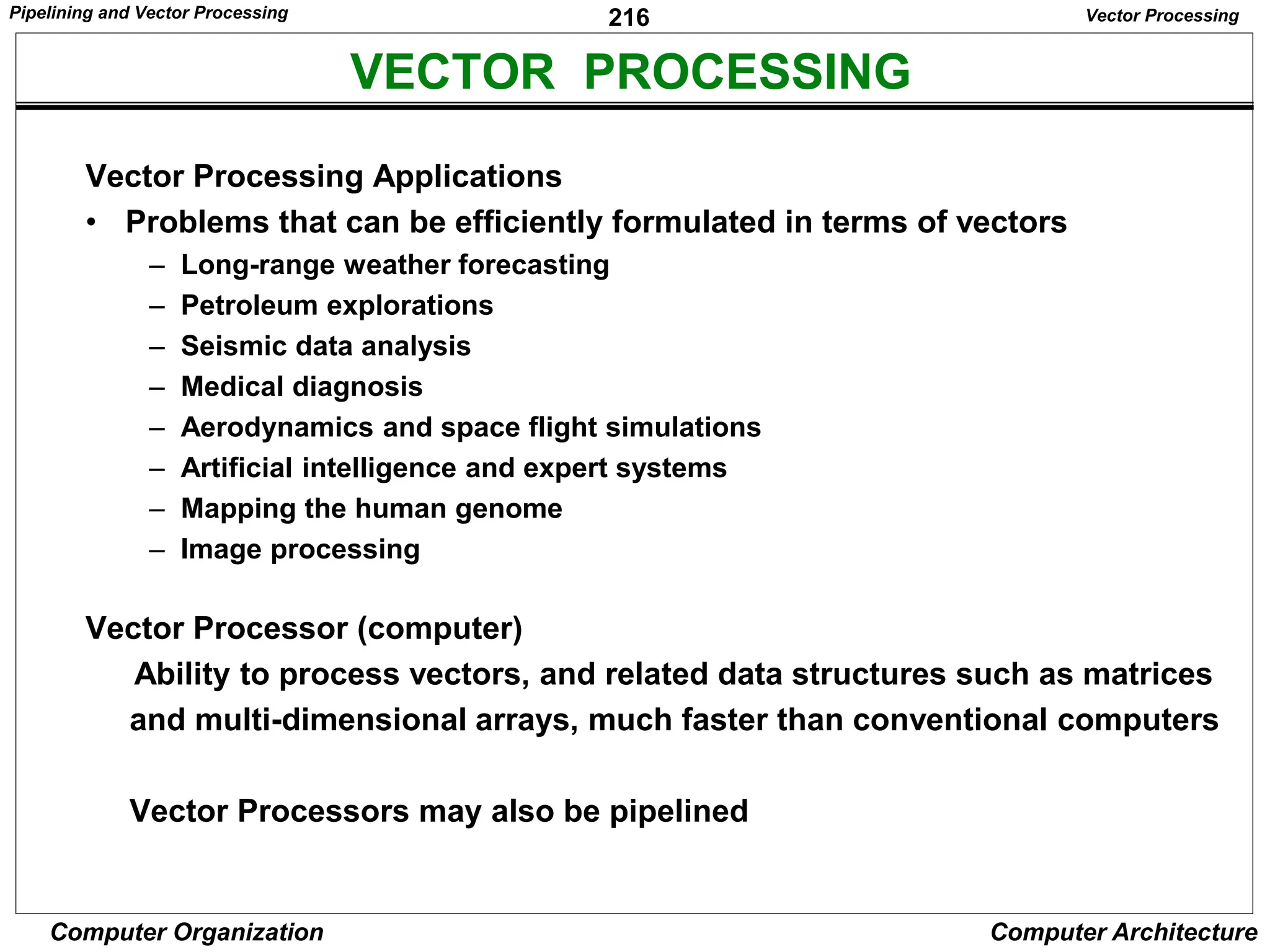 216
Computer Organization Computer Architecture
VECTOR PROCESSING
Vector Processing
Vector Processing Applications
• Problems that can be efficiently formulated in terms of vectors
– Long-range weather forecasting
– Petroleum explorations
– Seismic data analysis
– Medical diagnosis
– Aerodynamics and space flight simulations
– Artificial intelligence and expert systems
– Mapping the human genome
– Image processing
Vector Processor (computer)
Ability to process vectors, and related data structures such as matrices
and multi-dimensional arrays, much faster than conventional computers
Vector Processors may also be pipelined
Pipelining and Vector Processing
 