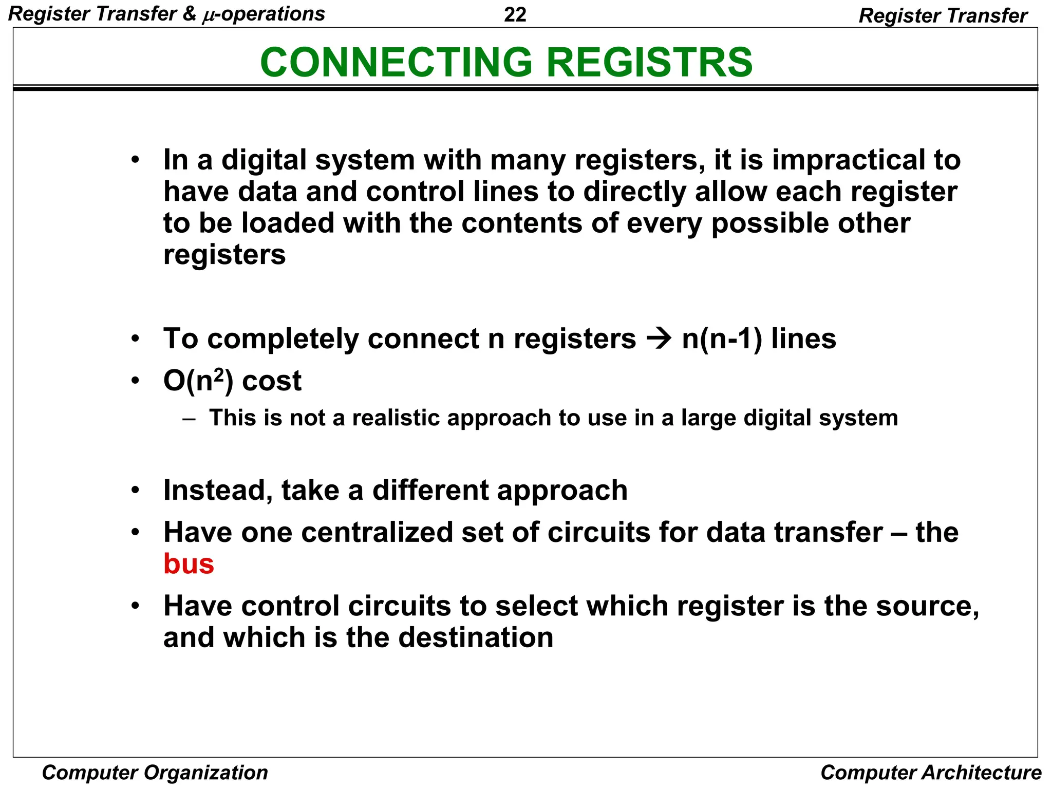 22
Computer Organization Computer Architecture
CONNECTING REGISTRS
Register Transfer
• In a digital system with many registers, it is impractical to
have data and control lines to directly allow each register
to be loaded with the contents of every possible other
registers
• To completely connect n registers  n(n-1) lines
• O(n2) cost
– This is not a realistic approach to use in a large digital system
• Instead, take a different approach
• Have one centralized set of circuits for data transfer – the
bus
• Have control circuits to select which register is the source,
and which is the destination
Register Transfer & -operations
 