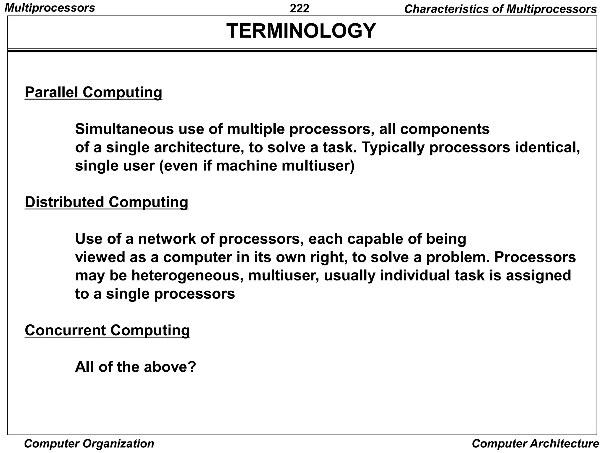222
Computer Organization Computer Architecture
TERMINOLOGY
Parallel Computing
Simultaneous use of multiple processors, all components
of a single architecture, to solve a task. Typically processors identical,
single user (even if machine multiuser)
Distributed Computing
Use of a network of processors, each capable of being
viewed as a computer in its own right, to solve a problem. Processors
may be heterogeneous, multiuser, usually individual task is assigned
to a single processors
Concurrent Computing
All of the above?
Characteristics of Multiprocessors
Multiprocessors
 