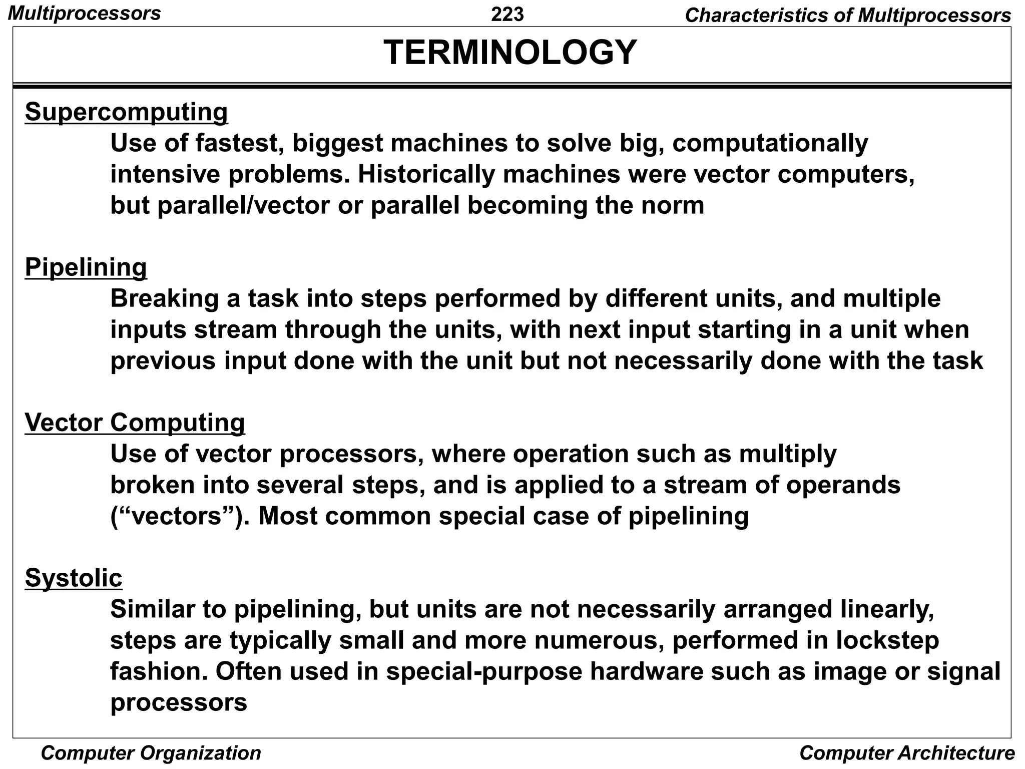 223
Computer Organization Computer Architecture
TERMINOLOGY
Supercomputing
Use of fastest, biggest machines to solve big, computationally
intensive problems. Historically machines were vector computers,
but parallel/vector or parallel becoming the norm
Pipelining
Breaking a task into steps performed by different units, and multiple
inputs stream through the units, with next input starting in a unit when
previous input done with the unit but not necessarily done with the task
Vector Computing
Use of vector processors, where operation such as multiply
broken into several steps, and is applied to a stream of operands
(“vectors”). Most common special case of pipelining
Systolic
Similar to pipelining, but units are not necessarily arranged linearly,
steps are typically small and more numerous, performed in lockstep
fashion. Often used in special-purpose hardware such as image or signal
processors
Characteristics of Multiprocessors
Multiprocessors
 