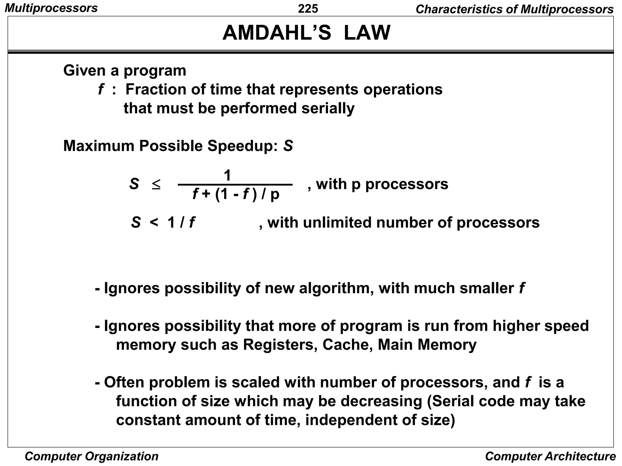 225
Computer Organization Computer Architecture
AMDAHL’S LAW
Given a program
f : Fraction of time that represents operations
that must be performed serially
Maximum Possible Speedup: S
S  , with p processors
f + (1 - f ) / p
1
S < 1 / f , with unlimited number of processors
- Ignores possibility of new algorithm, with much smaller f
- Ignores possibility that more of program is run from higher speed
memory such as Registers, Cache, Main Memory
- Often problem is scaled with number of processors, and f is a
function of size which may be decreasing (Serial code may take
constant amount of time, independent of size)
Characteristics of Multiprocessors
Multiprocessors
 