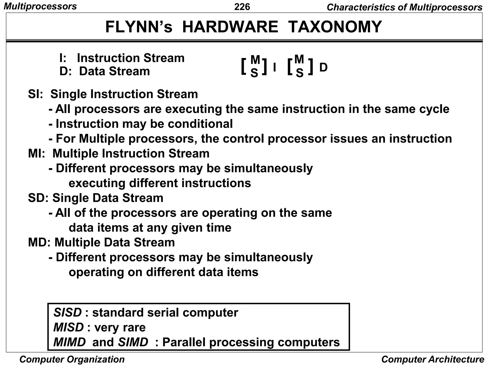 226
Computer Organization Computer Architecture
FLYNN’s HARDWARE TAXONOMY
SI: Single Instruction Stream
- All processors are executing the same instruction in the same cycle
- Instruction may be conditional
- For Multiple processors, the control processor issues an instruction
MI: Multiple Instruction Stream
- Different processors may be simultaneously
executing different instructions
SD: Single Data Stream
- All of the processors are operating on the same
data items at any given time
MD: Multiple Data Stream
- Different processors may be simultaneously
operating on different data items
SISD : standard serial computer
MISD : very rare
MIMD and SIMD : Parallel processing computers
I: Instruction Stream
D: Data Stream
M
S S
[ ] I [ ] D
M
Characteristics of Multiprocessors
Multiprocessors
 