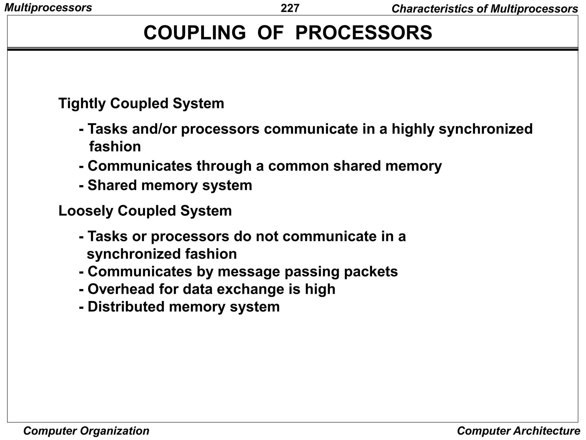 227
Computer Organization Computer Architecture
Tightly Coupled System
- Tasks and/or processors communicate in a highly synchronized
fashion
- Communicates through a common shared memory
- Shared memory system
Loosely Coupled System
- Tasks or processors do not communicate in a
synchronized fashion
- Communicates by message passing packets
- Overhead for data exchange is high
- Distributed memory system
COUPLING OF PROCESSORS
Characteristics of Multiprocessors
Multiprocessors
 