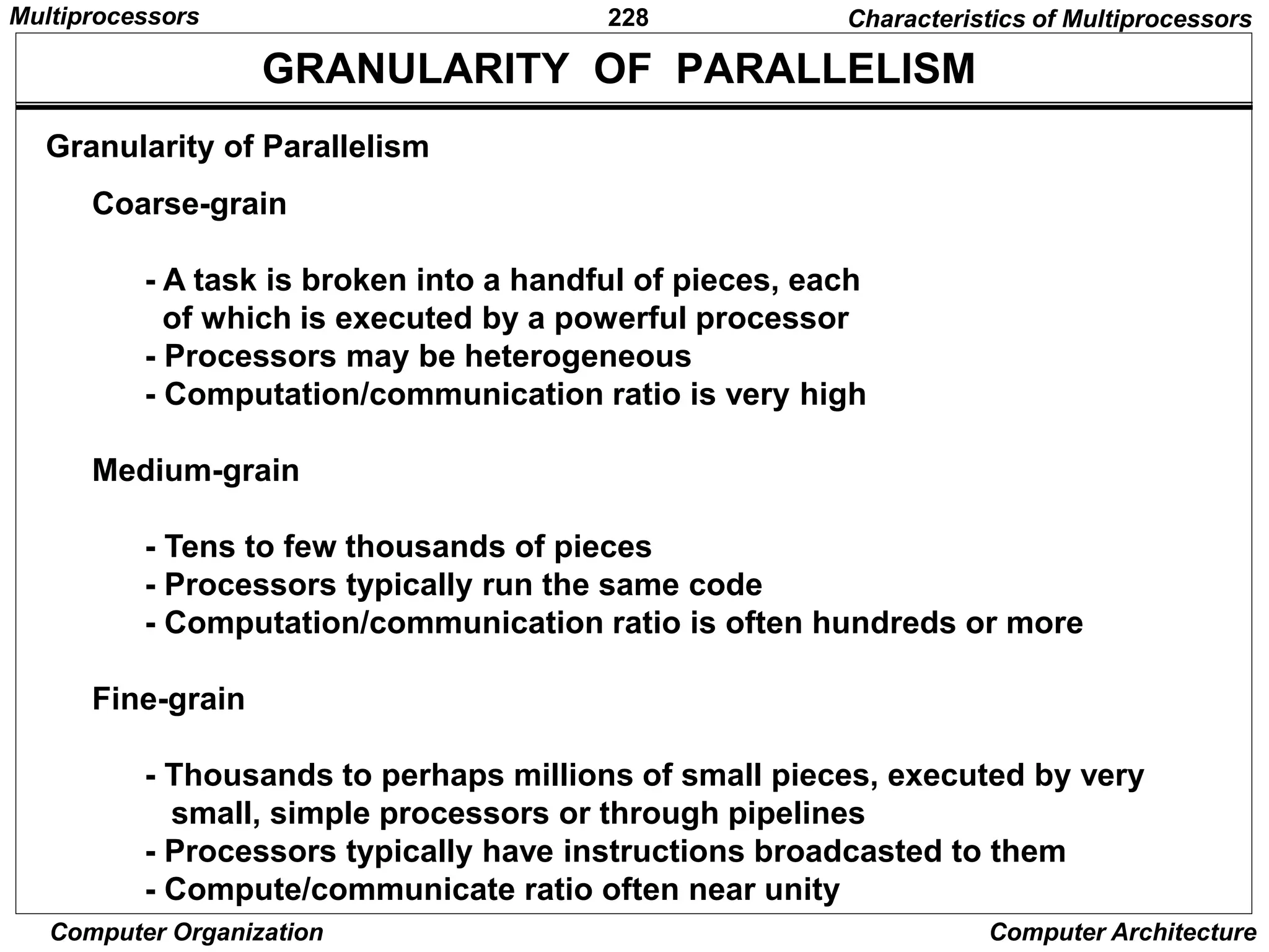 228
Computer Organization Computer Architecture
Granularity of Parallelism
GRANULARITY OF PARALLELISM
Coarse-grain
- A task is broken into a handful of pieces, each
of which is executed by a powerful processor
- Processors may be heterogeneous
- Computation/communication ratio is very high
Medium-grain
- Tens to few thousands of pieces
- Processors typically run the same code
- Computation/communication ratio is often hundreds or more
Fine-grain
- Thousands to perhaps millions of small pieces, executed by very
small, simple processors or through pipelines
- Processors typically have instructions broadcasted to them
- Compute/communicate ratio often near unity
Characteristics of Multiprocessors
Multiprocessors
 