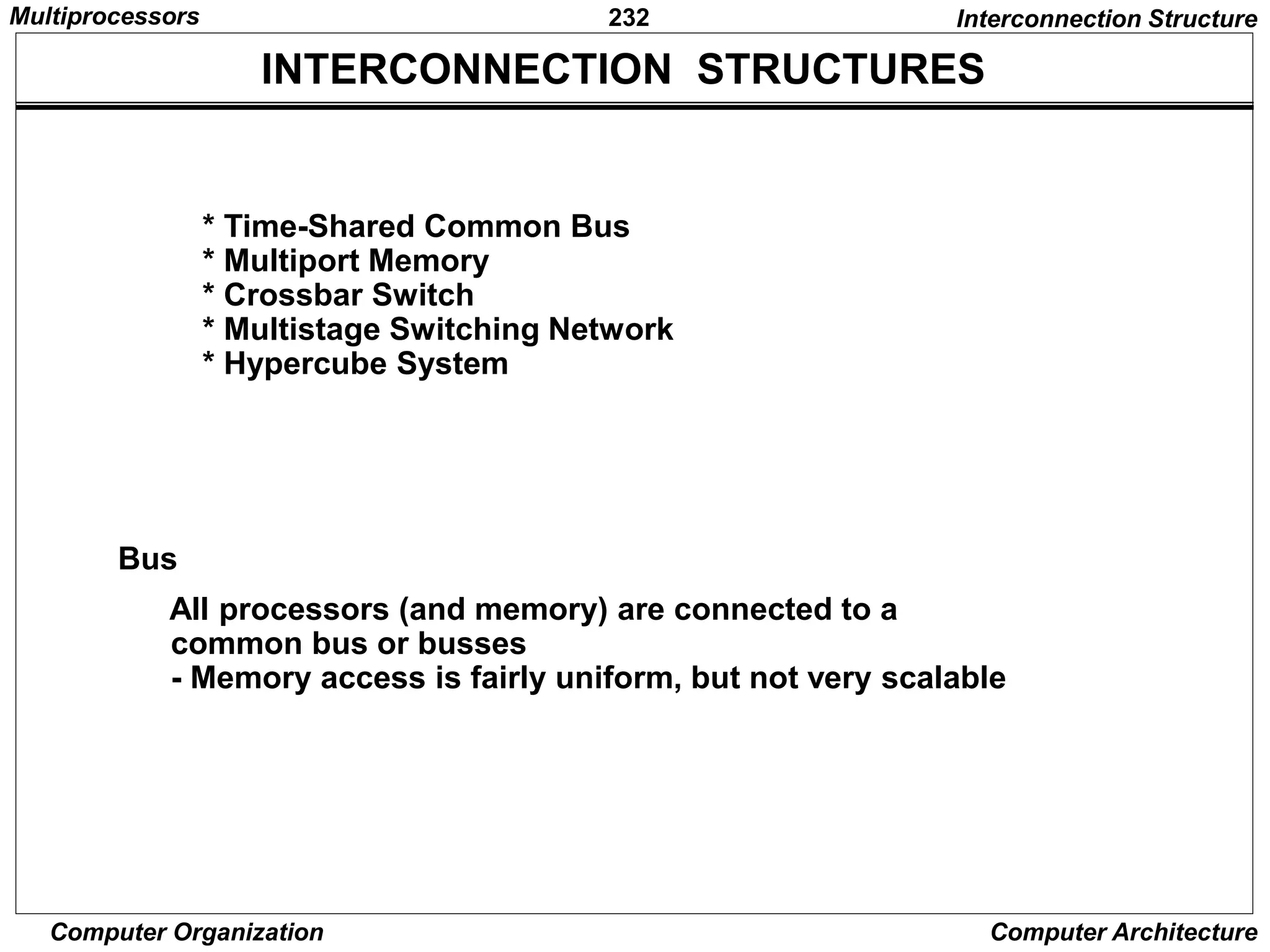 232
Computer Organization Computer Architecture
* Time-Shared Common Bus
* Multiport Memory
* Crossbar Switch
* Multistage Switching Network
* Hypercube System
INTERCONNECTION STRUCTURES
Interconnection Structure
Bus
All processors (and memory) are connected to a
common bus or busses
- Memory access is fairly uniform, but not very scalable
Multiprocessors
 