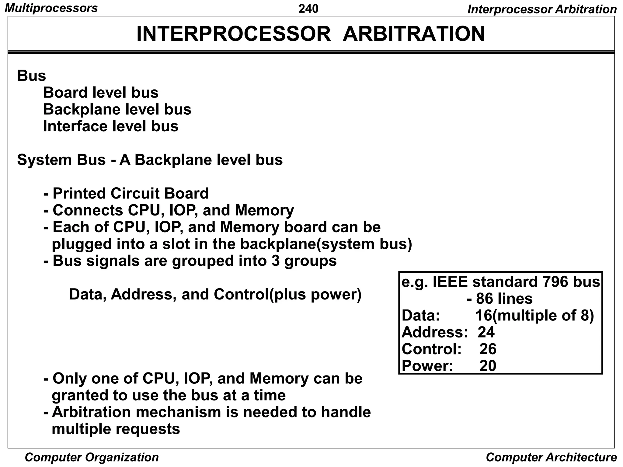 240
Computer Organization Computer Architecture
INTERPROCESSOR ARBITRATION
Bus
Board level bus
Backplane level bus
Interface level bus
System Bus - A Backplane level bus
- Printed Circuit Board
- Connects CPU, IOP, and Memory
- Each of CPU, IOP, and Memory board can be
plugged into a slot in the backplane(system bus)
- Bus signals are grouped into 3 groups
Data, Address, and Control(plus power)
- Only one of CPU, IOP, and Memory can be
granted to use the bus at a time
- Arbitration mechanism is needed to handle
multiple requests
Interprocessor Arbitration
e.g. IEEE standard 796 bus
- 86 lines
Data: 16(multiple of 8)
Address: 24
Control: 26
Power: 20
Multiprocessors
 