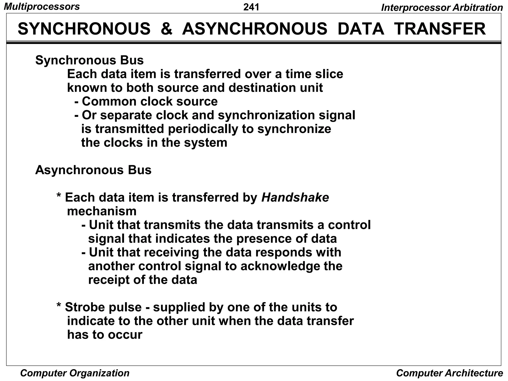 241
Computer Organization Computer Architecture
SYNCHRONOUS & ASYNCHRONOUS DATA TRANSFER
Synchronous Bus
Each data item is transferred over a time slice
known to both source and destination unit
- Common clock source
- Or separate clock and synchronization signal
is transmitted periodically to synchronize
the clocks in the system
Asynchronous Bus
* Each data item is transferred by Handshake
mechanism
- Unit that transmits the data transmits a control
signal that indicates the presence of data
- Unit that receiving the data responds with
another control signal to acknowledge the
receipt of the data
* Strobe pulse - supplied by one of the units to
indicate to the other unit when the data transfer
has to occur
Interprocessor Arbitration
Multiprocessors
 