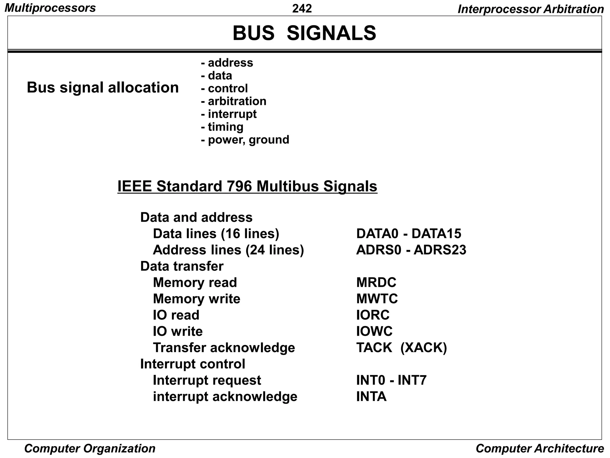 242
Computer Organization Computer Architecture
BUS SIGNALS
Bus signal allocation
- address
- data
- control
- arbitration
- interrupt
- timing
- power, ground
IEEE Standard 796 Multibus Signals
Data and address
Data lines (16 lines) DATA0 - DATA15
Address lines (24 lines) ADRS0 - ADRS23
Data transfer
Memory read MRDC
Memory write MWTC
IO read IORC
IO write IOWC
Transfer acknowledge TACK (XACK)
Interrupt control
Interrupt request INT0 - INT7
interrupt acknowledge INTA
Interprocessor Arbitration
Multiprocessors
 