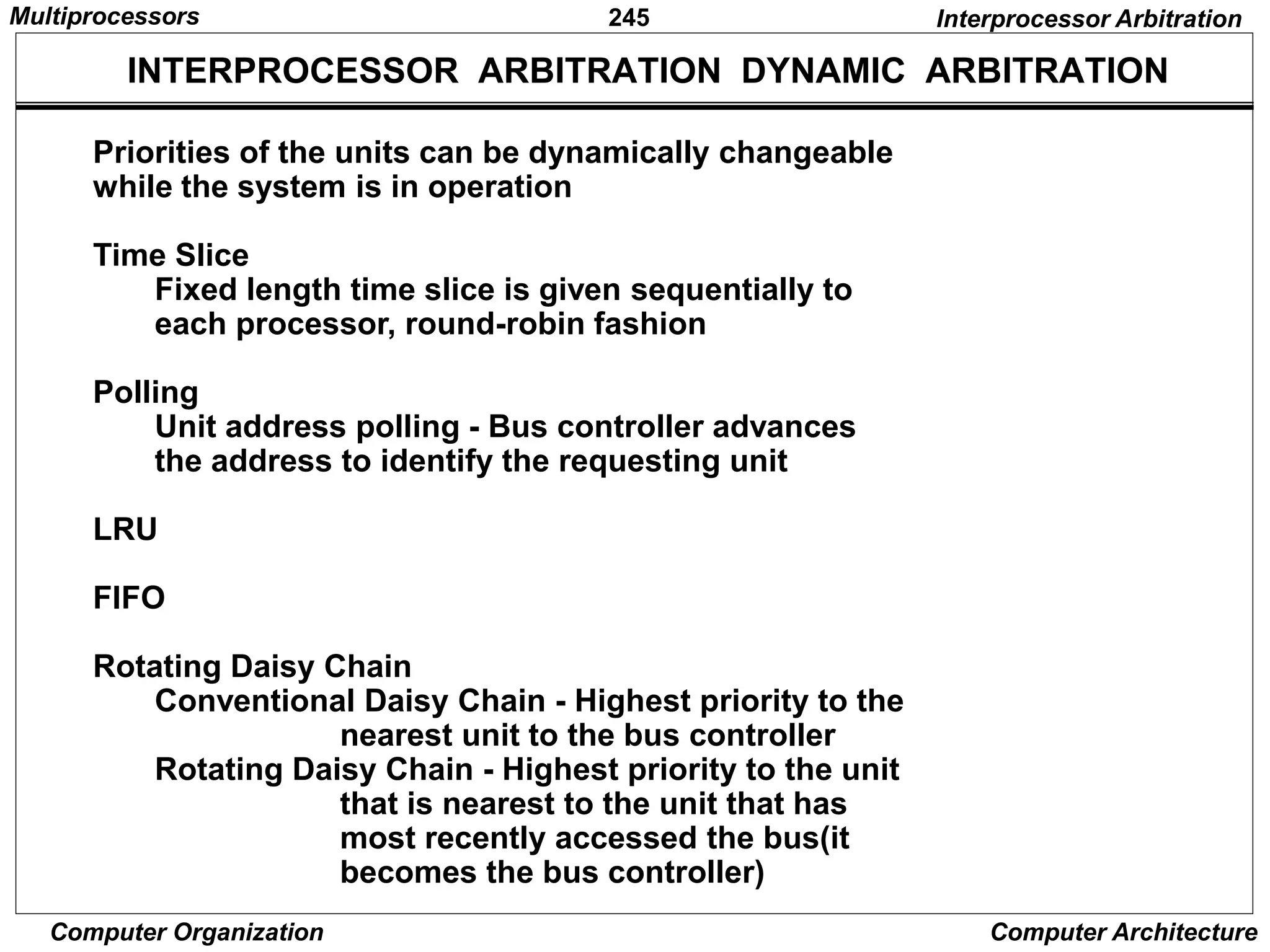 245
Computer Organization Computer Architecture
INTERPROCESSOR ARBITRATION DYNAMIC ARBITRATION
Priorities of the units can be dynamically changeable
while the system is in operation
Time Slice
Fixed length time slice is given sequentially to
each processor, round-robin fashion
Polling
Unit address polling - Bus controller advances
the address to identify the requesting unit
LRU
FIFO
Rotating Daisy Chain
Conventional Daisy Chain - Highest priority to the
nearest unit to the bus controller
Rotating Daisy Chain - Highest priority to the unit
that is nearest to the unit that has
most recently accessed the bus(it
becomes the bus controller)
Interprocessor Arbitration
Multiprocessors
 