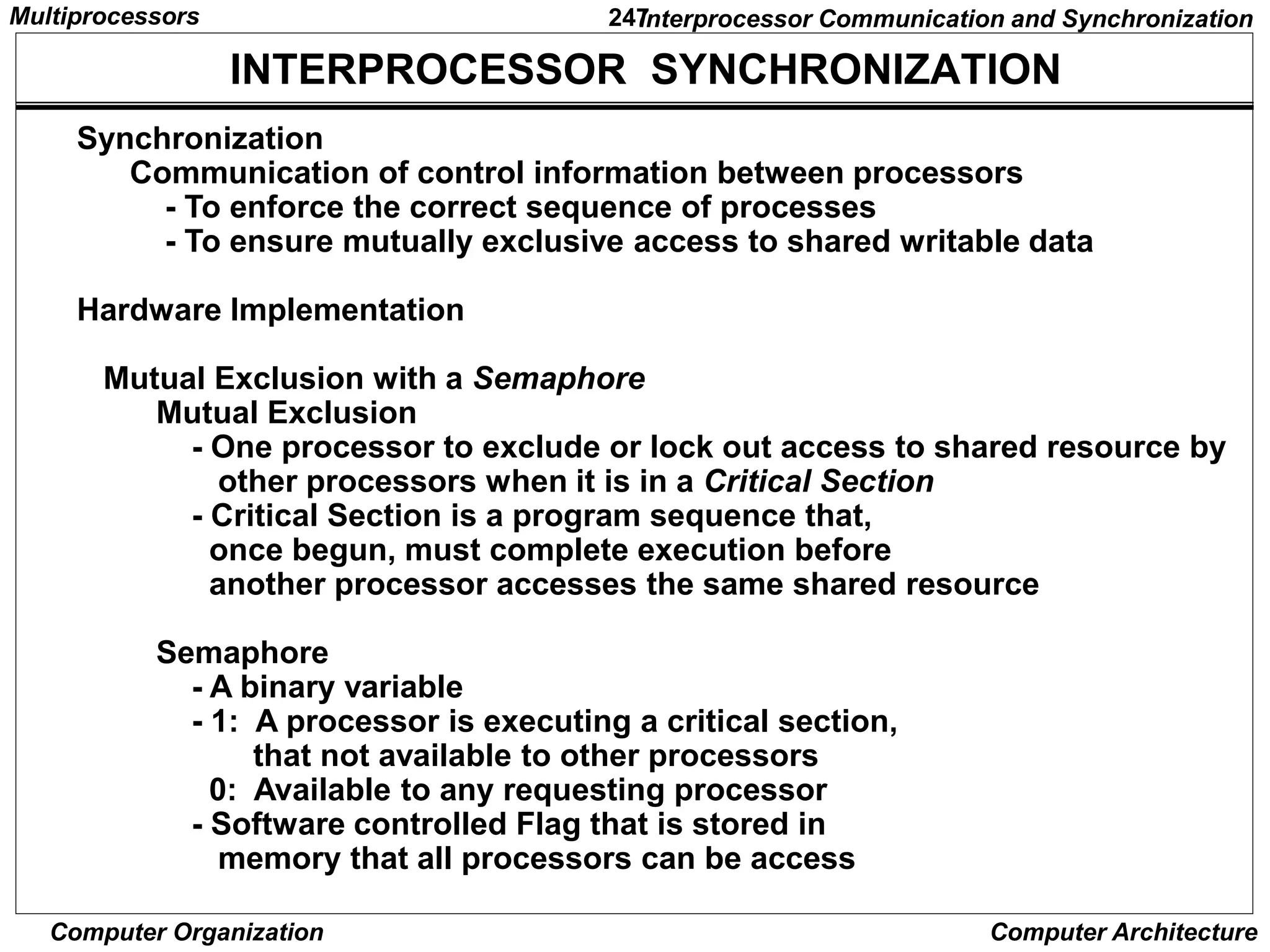 247
Computer Organization Computer Architecture
INTERPROCESSOR SYNCHRONIZATION
Synchronization
Communication of control information between processors
- To enforce the correct sequence of processes
- To ensure mutually exclusive access to shared writable data
Hardware Implementation
Mutual Exclusion with a Semaphore
Mutual Exclusion
- One processor to exclude or lock out access to shared resource by
other processors when it is in a Critical Section
- Critical Section is a program sequence that,
once begun, must complete execution before
another processor accesses the same shared resource
Semaphore
- A binary variable
- 1: A processor is executing a critical section,
that not available to other processors
0: Available to any requesting processor
- Software controlled Flag that is stored in
memory that all processors can be access
Interprocessor Communication and Synchronization
Multiprocessors
 