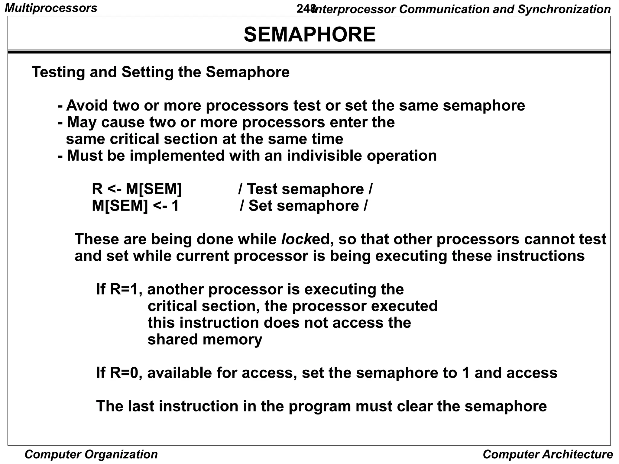 248
Computer Organization Computer Architecture
SEMAPHORE
Testing and Setting the Semaphore
- Avoid two or more processors test or set the same semaphore
- May cause two or more processors enter the
same critical section at the same time
- Must be implemented with an indivisible operation
R <- M[SEM] / Test semaphore /
M[SEM] <- 1 / Set semaphore /
These are being done while locked, so that other processors cannot test
and set while current processor is being executing these instructions
If R=1, another processor is executing the
critical section, the processor executed
this instruction does not access the
shared memory
If R=0, available for access, set the semaphore to 1 and access
The last instruction in the program must clear the semaphore
Interprocessor Communication and Synchronization
Multiprocessors
 
