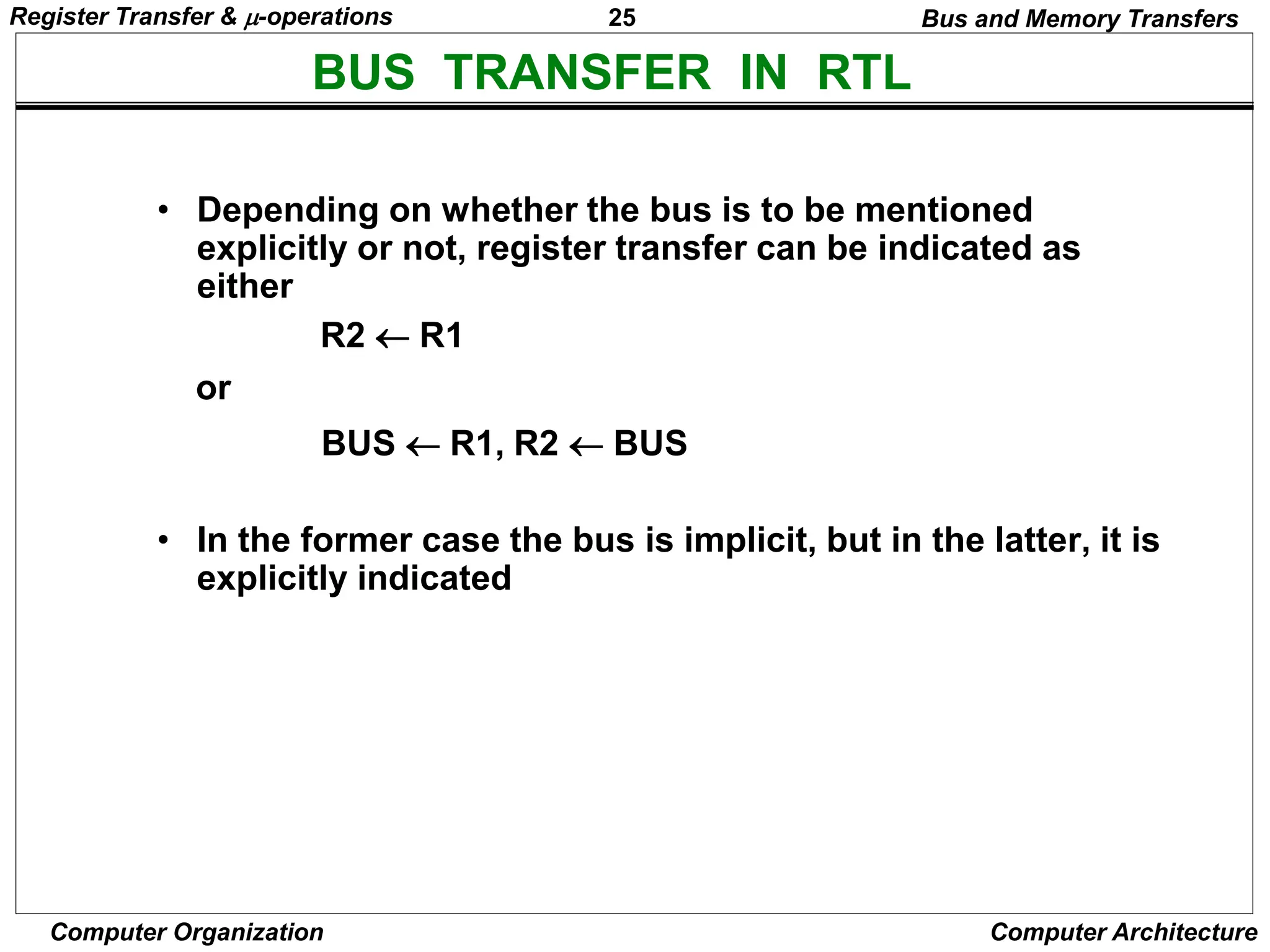 25
Computer Organization Computer Architecture
BUS TRANSFER IN RTL
Bus and Memory Transfers
• Depending on whether the bus is to be mentioned
explicitly or not, register transfer can be indicated as
either
or
• In the former case the bus is implicit, but in the latter, it is
explicitly indicated
R2 R1
BUS R1, R2  BUS
Register Transfer & -operations
 