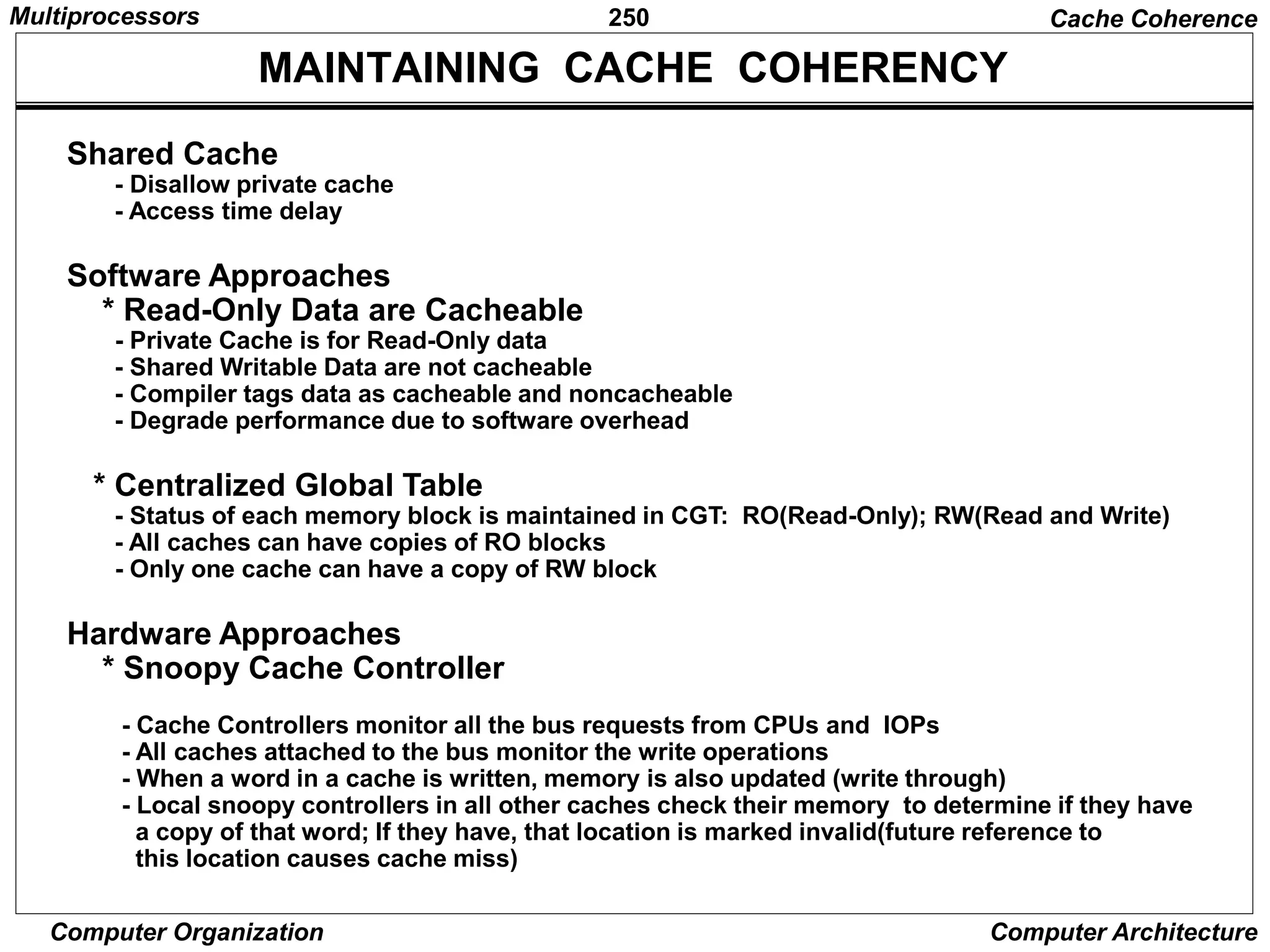 250
Computer Organization Computer Architecture
MAINTAINING CACHE COHERENCY
Shared Cache
- Disallow private cache
- Access time delay
Software Approaches
* Read-Only Data are Cacheable
- Private Cache is for Read-Only data
- Shared Writable Data are not cacheable
- Compiler tags data as cacheable and noncacheable
- Degrade performance due to software overhead
* Centralized Global Table
- Status of each memory block is maintained in CGT: RO(Read-Only); RW(Read and Write)
- All caches can have copies of RO blocks
- Only one cache can have a copy of RW block
Hardware Approaches
* Snoopy Cache Controller
- Cache Controllers monitor all the bus requests from CPUs and IOPs
- All caches attached to the bus monitor the write operations
- When a word in a cache is written, memory is also updated (write through)
- Local snoopy controllers in all other caches check their memory to determine if they have
a copy of that word; If they have, that location is marked invalid(future reference to
this location causes cache miss)
Cache Coherence
Multiprocessors
 