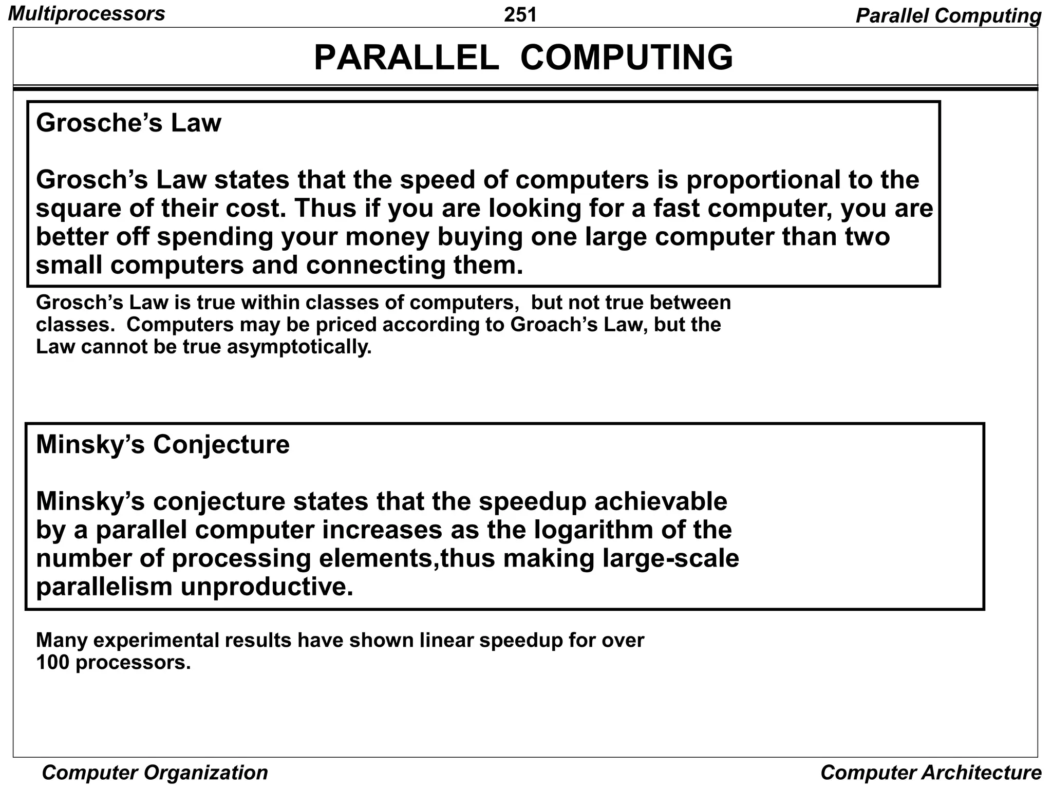 251
Computer Organization Computer Architecture
PARALLEL COMPUTING
Grosche’s Law
Grosch’s Law states that the speed of computers is proportional to the
square of their cost. Thus if you are looking for a fast computer, you are
better off spending your money buying one large computer than two
small computers and connecting them.
Grosch’s Law is true within classes of computers, but not true between
classes. Computers may be priced according to Groach’s Law, but the
Law cannot be true asymptotically.
Minsky’s Conjecture
Minsky’s conjecture states that the speedup achievable
by a parallel computer increases as the logarithm of the
number of processing elements,thus making large-scale
parallelism unproductive.
Many experimental results have shown linear speedup for over
100 processors.
Parallel Computing
Multiprocessors
 