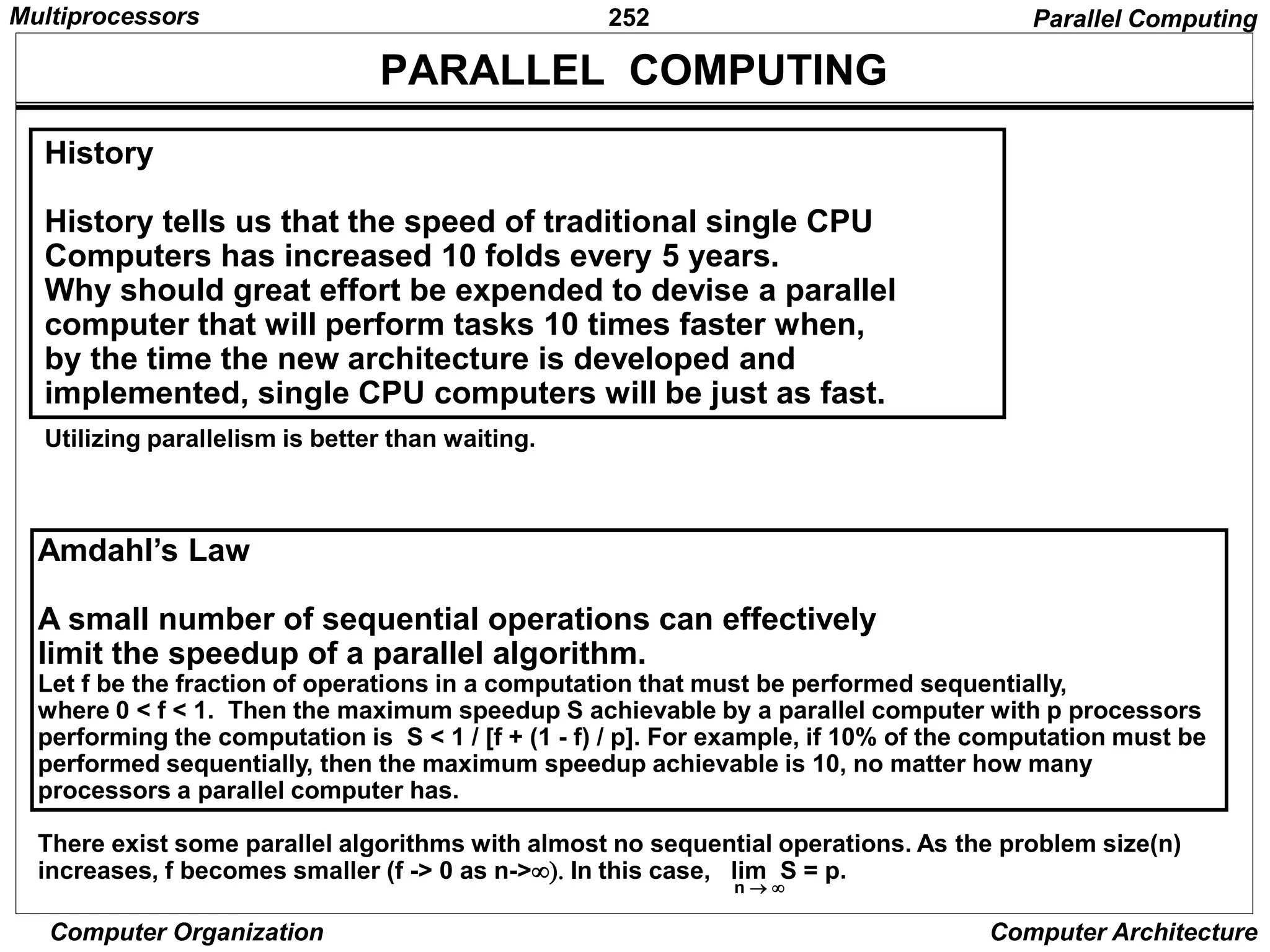 252
Computer Organization Computer Architecture
PARALLEL COMPUTING
n 
Amdahl’s Law
A small number of sequential operations can effectively
limit the speedup of a parallel algorithm.
Let f be the fraction of operations in a computation that must be performed sequentially,
where 0 < f < 1. Then the maximum speedup S achievable by a parallel computer with p processors
performing the computation is S < 1 / [f + (1 - f) / p]. For example, if 10% of the computation must be
performed sequentially, then the maximum speedup achievable is 10, no matter how many
processors a parallel computer has.
There exist some parallel algorithms with almost no sequential operations. As the problem size(n)
increases, f becomes smaller (f -> 0 as n->In this case, lim S = p.
Parallel Computing
History
History tells us that the speed of traditional single CPU
Computers has increased 10 folds every 5 years.
Why should great effort be expended to devise a parallel
computer that will perform tasks 10 times faster when,
by the time the new architecture is developed and
implemented, single CPU computers will be just as fast.
Utilizing parallelism is better than waiting.
Multiprocessors
 