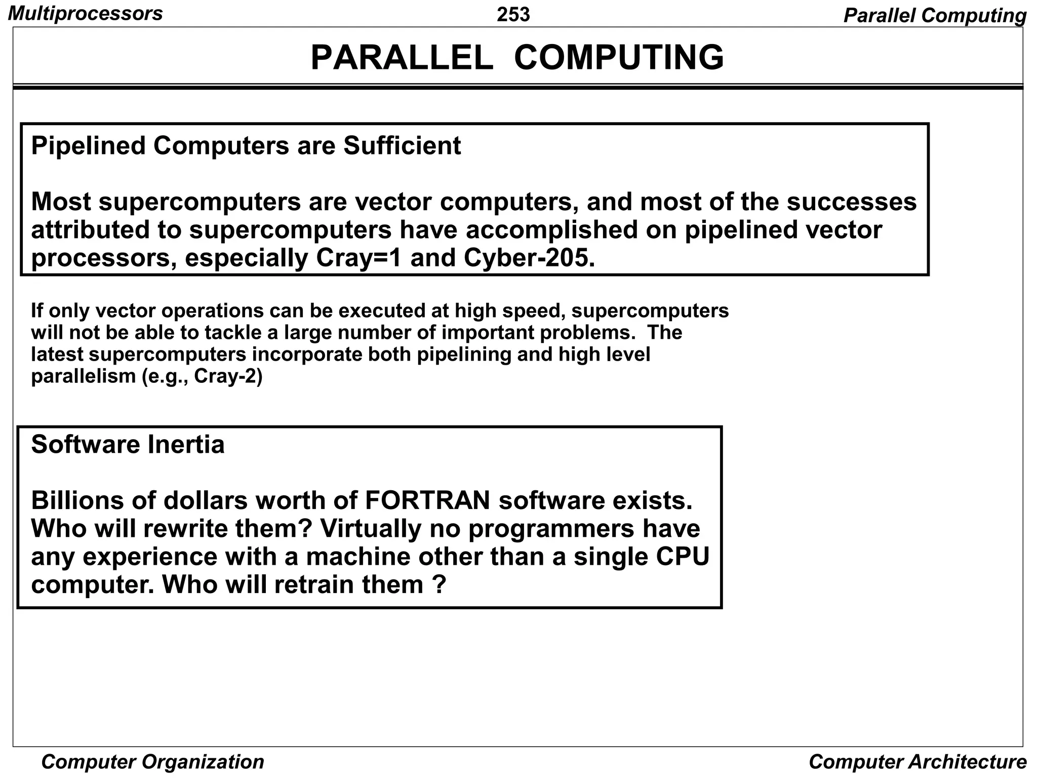 253
Computer Organization Computer Architecture
PARALLEL COMPUTING
Pipelined Computers are Sufficient
Most supercomputers are vector computers, and most of the successes
attributed to supercomputers have accomplished on pipelined vector
processors, especially Cray=1 and Cyber-205.
If only vector operations can be executed at high speed, supercomputers
will not be able to tackle a large number of important problems. The
latest supercomputers incorporate both pipelining and high level
parallelism (e.g., Cray-2)
Software Inertia
Billions of dollars worth of FORTRAN software exists.
Who will rewrite them? Virtually no programmers have
any experience with a machine other than a single CPU
computer. Who will retrain them ?
Parallel Computing
Multiprocessors
 