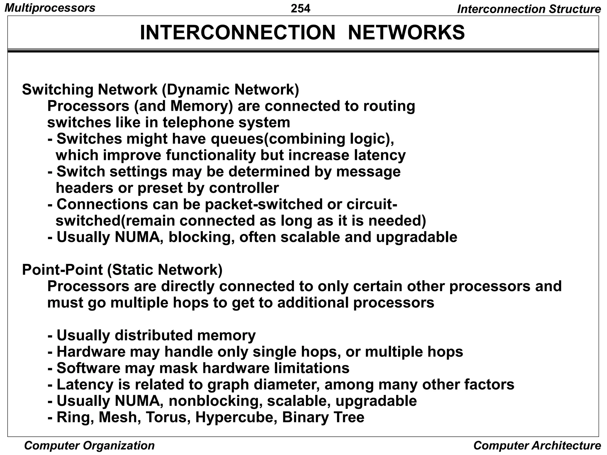 254
Computer Organization Computer Architecture
INTERCONNECTION NETWORKS
Switching Network (Dynamic Network)
Processors (and Memory) are connected to routing
switches like in telephone system
- Switches might have queues(combining logic),
which improve functionality but increase latency
- Switch settings may be determined by message
headers or preset by controller
- Connections can be packet-switched or circuit-
switched(remain connected as long as it is needed)
- Usually NUMA, blocking, often scalable and upgradable
Point-Point (Static Network)
Processors are directly connected to only certain other processors and
must go multiple hops to get to additional processors
- Usually distributed memory
- Hardware may handle only single hops, or multiple hops
- Software may mask hardware limitations
- Latency is related to graph diameter, among many other factors
- Usually NUMA, nonblocking, scalable, upgradable
- Ring, Mesh, Torus, Hypercube, Binary Tree
Interconnection Structure
Multiprocessors
 