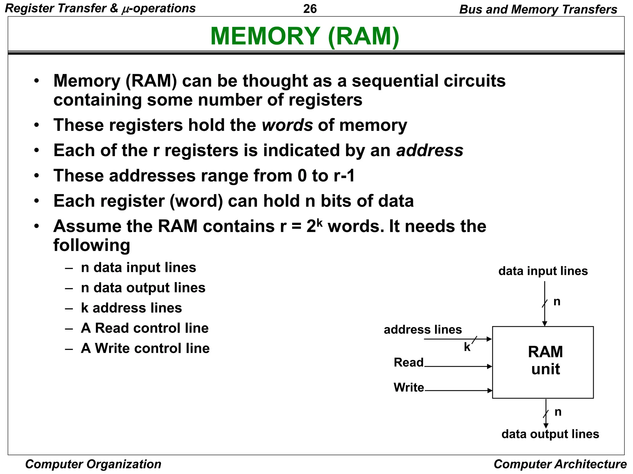 26
Computer Organization Computer Architecture
MEMORY (RAM)
Bus and Memory Transfers
• Memory (RAM) can be thought as a sequential circuits
containing some number of registers
• These registers hold the words of memory
• Each of the r registers is indicated by an address
• These addresses range from 0 to r-1
• Each register (word) can hold n bits of data
• Assume the RAM contains r = 2k words. It needs the
following
– n data input lines
– n data output lines
– k address lines
– A Read control line
– A Write control line
data input lines
data output lines
n
n
k
address lines
Read
Write
RAM
unit
Register Transfer & -operations
 