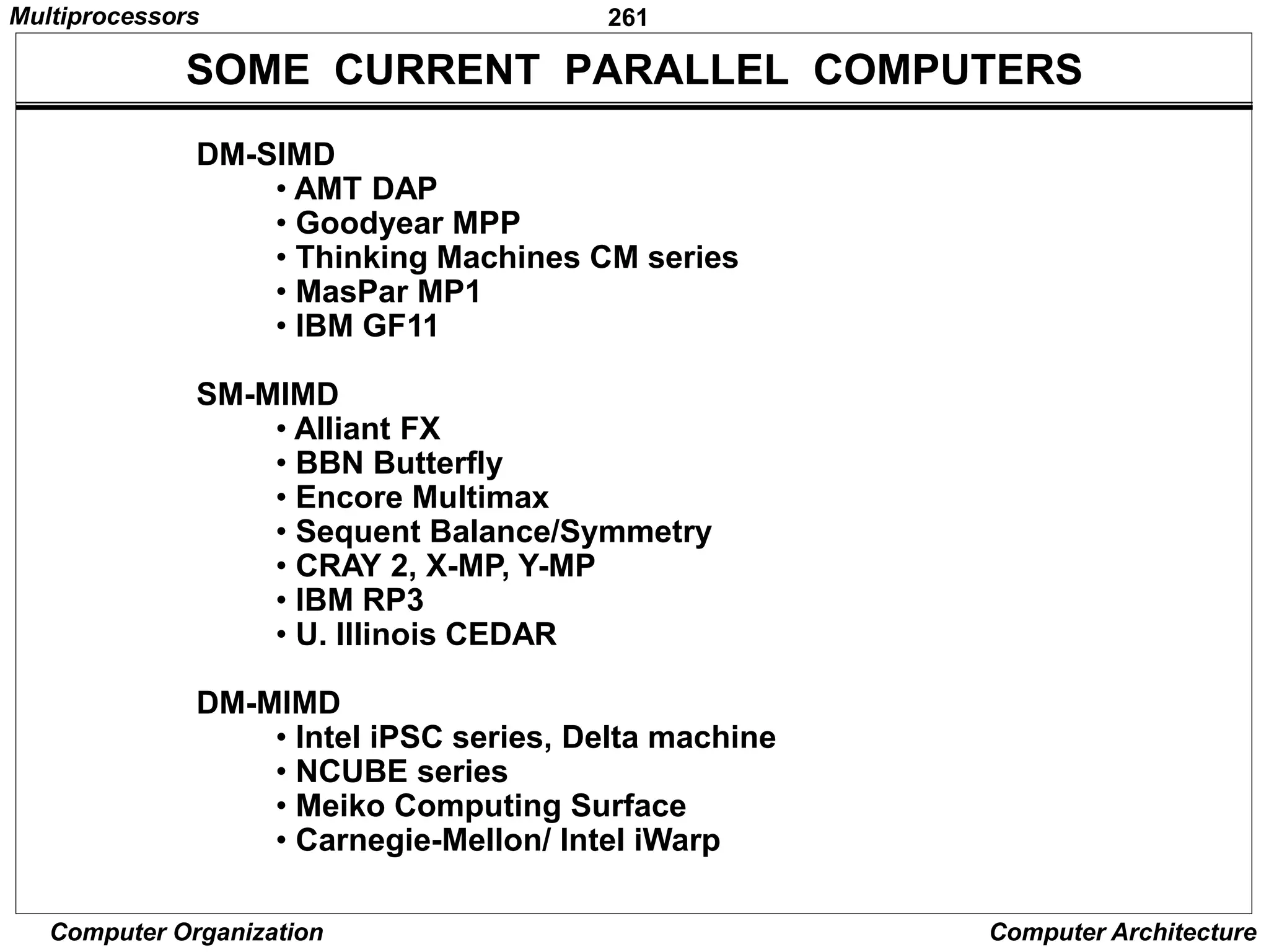 261
Computer Organization Computer Architecture
SOME CURRENT PARALLEL COMPUTERS
DM-SIMD
• AMT DAP
• Goodyear MPP
• Thinking Machines CM series
• MasPar MP1
• IBM GF11
SM-MIMD
• Alliant FX
• BBN Butterfly
• Encore Multimax
• Sequent Balance/Symmetry
• CRAY 2, X-MP, Y-MP
• IBM RP3
• U. Illinois CEDAR
DM-MIMD
• Intel iPSC series, Delta machine
• NCUBE series
• Meiko Computing Surface
• Carnegie-Mellon/ Intel iWarp
Multiprocessors
 