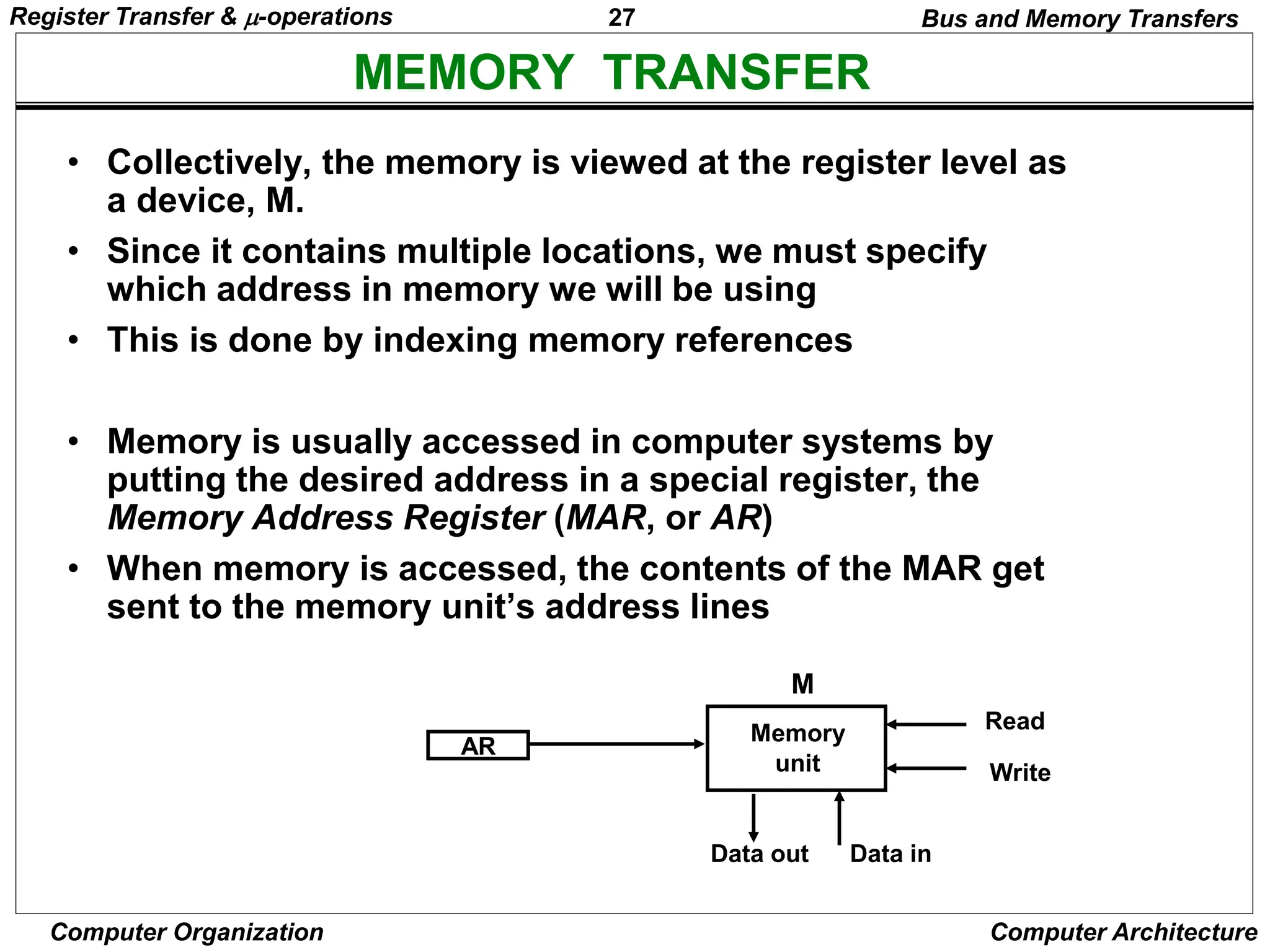 27
Computer Organization Computer Architecture
MEMORY TRANSFER
Bus and Memory Transfers
• Collectively, the memory is viewed at the register level as
a device, M.
• Since it contains multiple locations, we must specify
which address in memory we will be using
• This is done by indexing memory references
• Memory is usually accessed in computer systems by
putting the desired address in a special register, the
Memory Address Register (MAR, or AR)
• When memory is accessed, the contents of the MAR get
sent to the memory unit’s address lines
AR
Memory
unit
Read
Write
Data in
Data out
M
Register Transfer & -operations
 