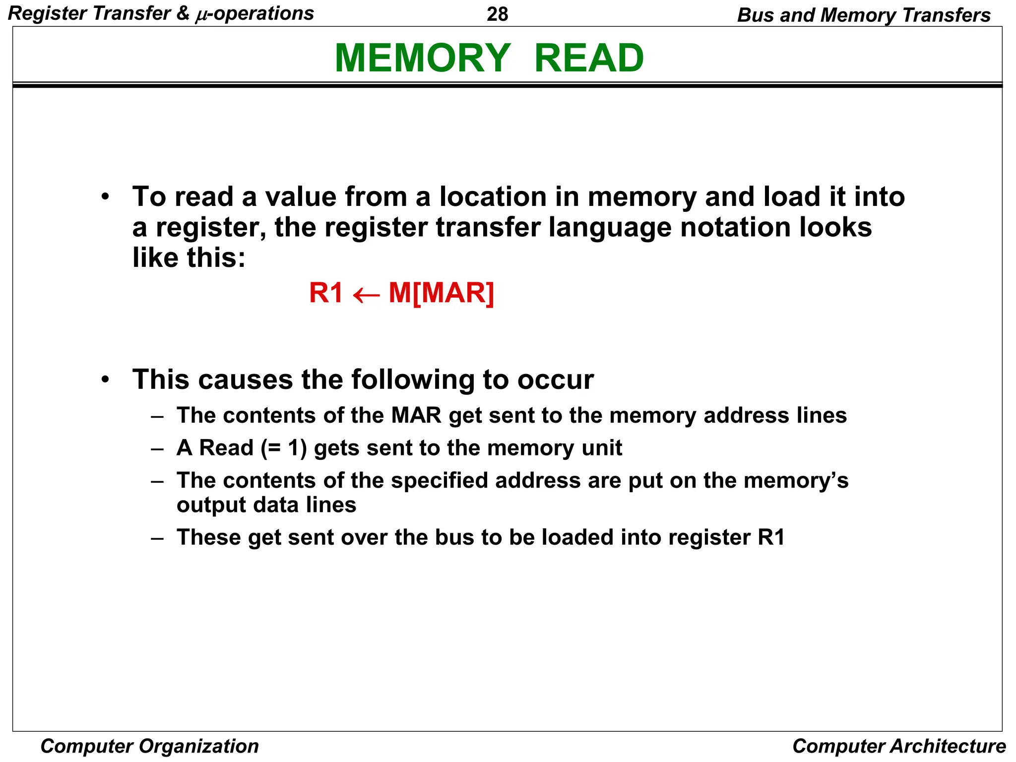 28
Computer Organization Computer Architecture
MEMORY READ
Bus and Memory Transfers
• To read a value from a location in memory and load it into
a register, the register transfer language notation looks
like this:
• This causes the following to occur
– The contents of the MAR get sent to the memory address lines
– A Read (= 1) gets sent to the memory unit
– The contents of the specified address are put on the memory’s
output data lines
– These get sent over the bus to be loaded into register R1
R1  M[MAR]
Register Transfer & -operations
 