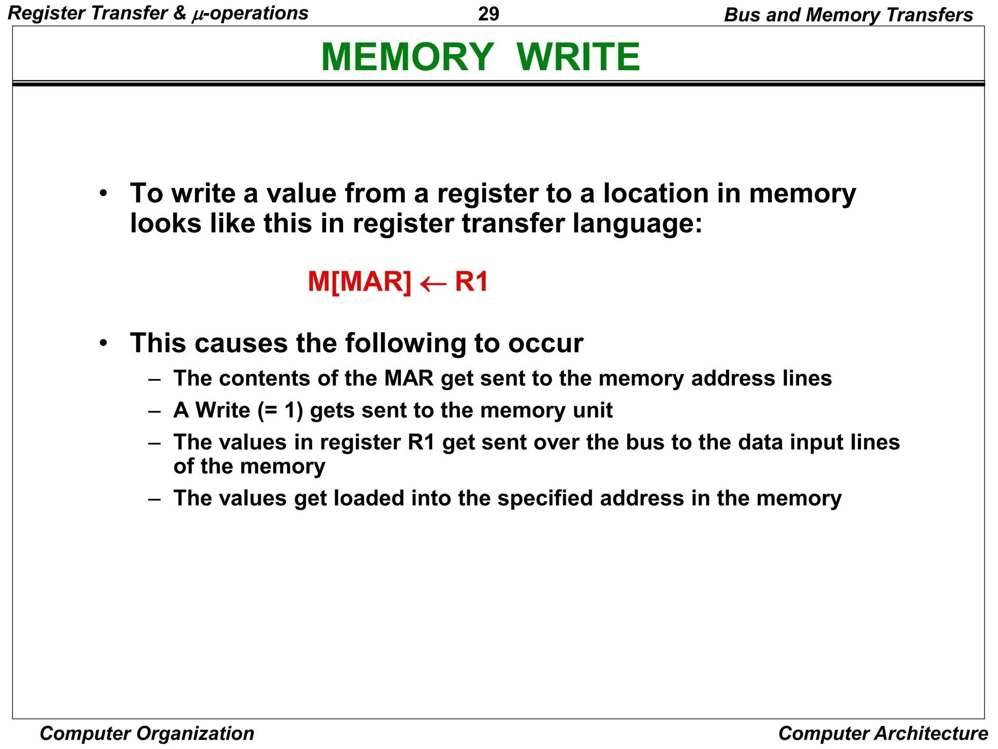 29
Computer Organization Computer Architecture
MEMORY WRITE
Bus and Memory Transfers
• To write a value from a register to a location in memory
looks like this in register transfer language:
• This causes the following to occur
– The contents of the MAR get sent to the memory address lines
– A Write (= 1) gets sent to the memory unit
– The values in register R1 get sent over the bus to the data input lines
of the memory
– The values get loaded into the specified address in the memory
M[MAR]  R1
Register Transfer & -operations
 