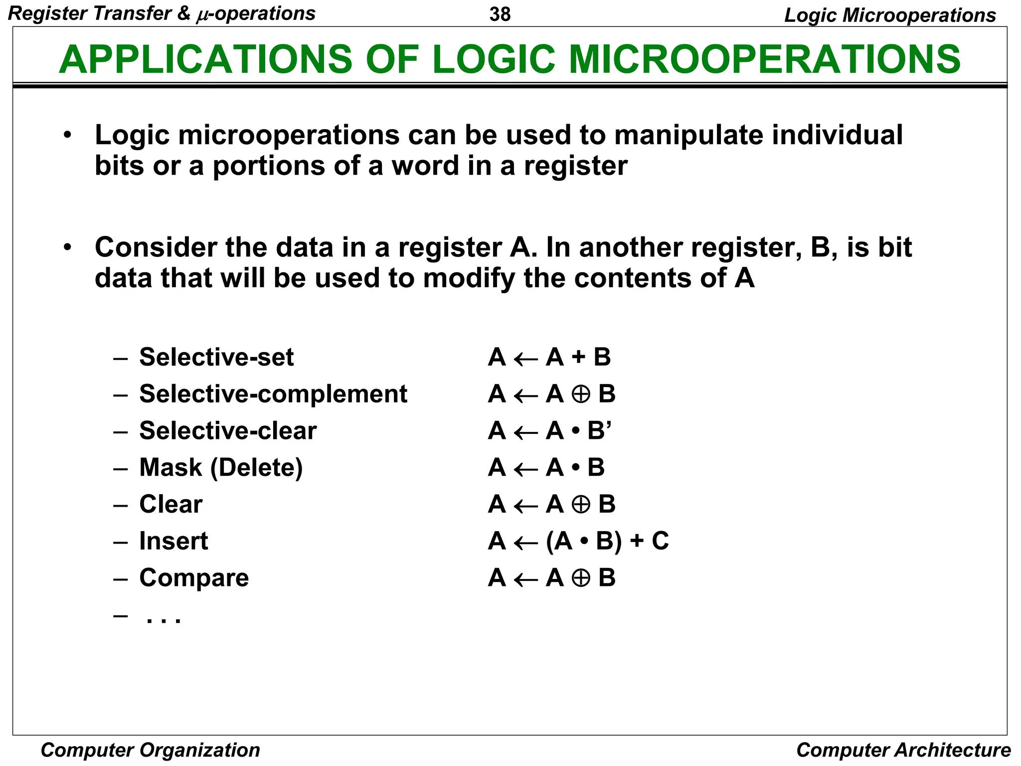 38
Computer Organization Computer Architecture
APPLICATIONS OF LOGIC MICROOPERATIONS
Logic Microoperations
• Logic microoperations can be used to manipulate individual
bits or a portions of a word in a register
• Consider the data in a register A. In another register, B, is bit
data that will be used to modify the contents of A
– Selective-set A  A + B
– Selective-complement A  A  B
– Selective-clear A  A • B’
– Mask (Delete) A  A • B
– Clear A  A  B
– Insert A  (A • B) + C
– Compare A  A  B
– . . .
Register Transfer & -operations
 