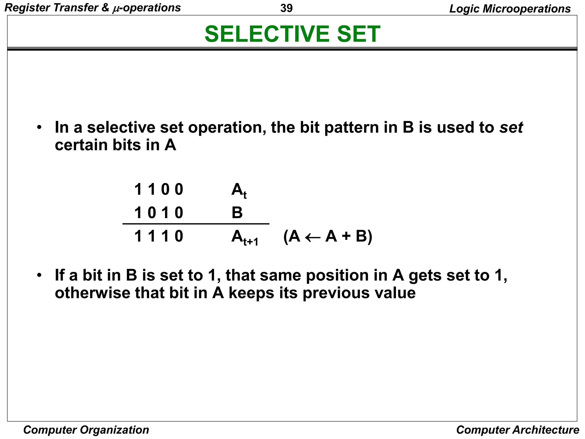 39
Computer Organization Computer Architecture
SELECTIVE SET
Logic Microoperations
• In a selective set operation, the bit pattern in B is used to set
certain bits in A
1 1 0 0 At
1 0 1 0 B
1 1 1 0 At+1 (A  A + B)
• If a bit in B is set to 1, that same position in A gets set to 1,
otherwise that bit in A keeps its previous value
Register Transfer & -operations
 
